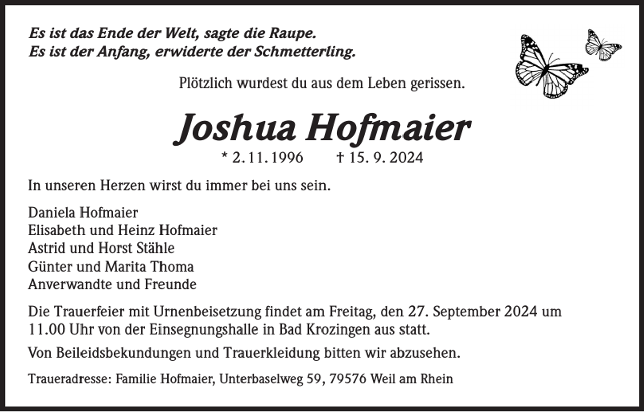 <p>Es ist das Ende der Welt, sagte die Raupe.<br />Es ist der Anfang, erwiderte der Schmetterling.<br />Plötzlich wurdest du aus dem Leben gerissen.</p><p>Joshua Hofmaier<br />* 2. 11. 1996 † 15. 9. 2024</p><p>In unseren Herzen wirst du immer bei uns sein.<br />Daniela Hofmaier<br />Elisabeth und Heinz Hofmaier<br />Astrid und Horst Stähle<br />Günter und Marita Thoma<br />Anverwandte und Freunde<br />Die Trauerfeier mit Urnenbeisetzung findet am Freitag, den 27. September 2024 um<br />11.00 Uhr von der Einsegnungshalle in Bad Krozingen aus statt.<br />Von Beileidsbekundungen und Trauerkleidung bitten wir abzusehen.<br />Traueradresse: Familie Hofmaier, Unterbaselweg 59, 79576 Weil am Rhein</p>