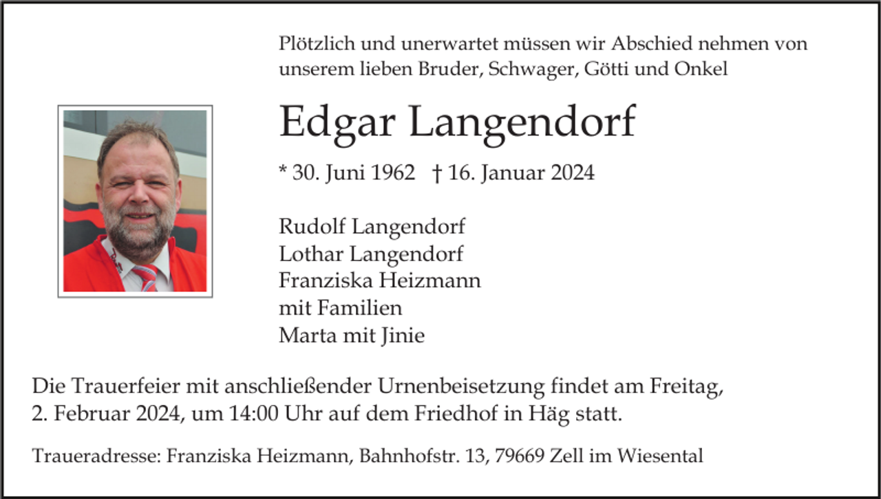 <p>Plötzlich und unerwartet müssen wir Abschied nehmen von<br />unserem lieben Bruder, Schwager, Götti und Onkel</p><p>Edgar Langendorf<br />* 30. Juni 1962 † 16. Januar 2024<br />Rudolf Langendorf<br />Lothar Langendorf<br />Franziska Heizmann<br />mit Familien<br />Marta mit Jinie<br />Die Trauerfeier mit anschließender Urnenbeisetzung findet am Freitag,<br />2. Februar 2024, um 14:00 Uhr auf dem Friedhof in Häg statt.<br />Traueradresse: Franziska Heizmann, Bahnhofstr. 13, 79669 Zell im Wiesental</p>