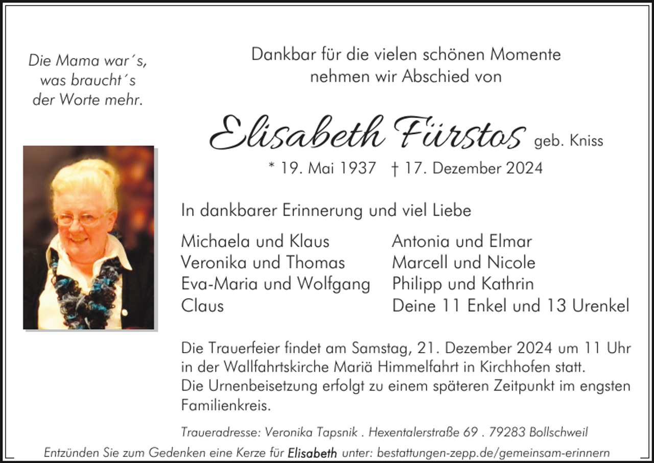 <p>Die Mama war´s,<br />was braucht´s<br />der Worte mehr.</p><p>Dankbar für die vielen schönen Momente<br />nehmen wir Abschied von</p><p>Elisabeth Fürstos</p><p>geb. Kniss</p><p>* 19. Mai 1937 † 17. Dezember 2024</p><p>In dankbarer Erinnerung und viel Liebe<br />Michaela und Klaus<br />Veronika und Thomas<br />Eva-Maria und Wolfgang<br />Claus</p><p>Antonia und Elmar<br />Marcell und Nicole<br />Philipp und Kathrin<br />Deine 11 Enkel und 13 Urenkel</p><p>Die Trauerfeier findet am Samstag, 21. Dezember 2024 um 11 Uhr<br />in der Wallfahrtskirche Mariä Himmelfahrt in Kirchhofen statt.<br />Die Urnenbeisetzung erfolgt zu einem späteren Zeitpunkt im engsten<br />Familienkreis.<br />Traueradresse: Veronika Tapsnik . Hexentalerstraße 69 . 79283 Bollschweil<br />Entzünden Sie zum Gedenken eine Kerze für</p><p>unter: bestattungen-zepp.de/gemeinsam-erinnern</p>