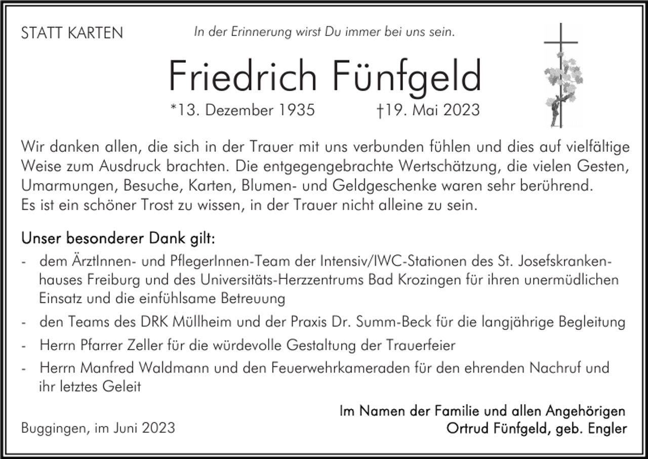 <p>In der Erinnerung wirst Du immer bei uns sein.</p><p>STATT KARTEN</p><p>Friedrich Fünfgeld<br />*13. Dezember 1935</p><p>†19. Mai 2023</p><p>Wir danken allen, die sich in der Trauer mit uns verbunden fühlen und dies auf vielfältige<br />Weise zum Ausdruck brachten. Die entgegengebrachte Wertschätzung, die vielen Gesten,<br />Umarmungen, Besuche, Karten, Blumen- und Geldgeschenke waren sehr berührend.<br />Es ist ein schöner Trost zu wissen, in der Trauer nicht alleine zu sein.<br />- dem ÄrztInnen- und PflegerInnen-Team der Intensiv/IWC-Stationen des St. Josefskrankenhauses Freiburg und des Universitäts-Herzzentrums Bad Krozingen für ihren unermüdlichen<br />Einsatz und die einfühlsame Betreuung<br />- den Teams des DRK Müllheim und der Praxis Dr. Summ-Beck für die langjährige Begleitung<br />- Herrn Pfarrer Zeller für die würdevolle Gestaltung der Trauerfeier<br />- Herrn Manfred Waldmann und den Feuerwehrkameraden für den ehrenden Nachruf und<br />ihr letztes Geleit<br />Buggingen, im Juni 2023</p>