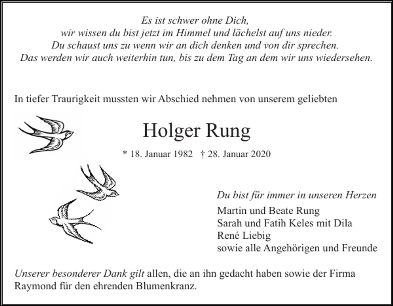 <p>Es ist schwer ohne Dich,<br />wir wissen du bist jetzt im Himmel und lächelst auf uns nieder.<br />Du schaust uns zu wenn wir an dich denken und von dir sprechen.<br />Das werden wir auch weiterhin tun, bis zu dem Tag an dem wir uns wiedersehen.</p><p>In tiefer Traurigkeit mussten wir Abschied nehmen von unserem geliebten</p><p>Holger Rung<br />* 18. Januar 1982 † 28. Januar 2020</p><p>Du bist für immer in unseren Herzen<br />Martin und Beate Rung<br />Sarah und Fatih Keles mit Dila<br />René Liebig<br />sowie alle Angehörigen und Freunde<br />Unserer besonderer Dank gilt allen, die an ihn gedacht haben sowie der Firma<br />Raymond für den ehrenden Blumenkranz.</p>