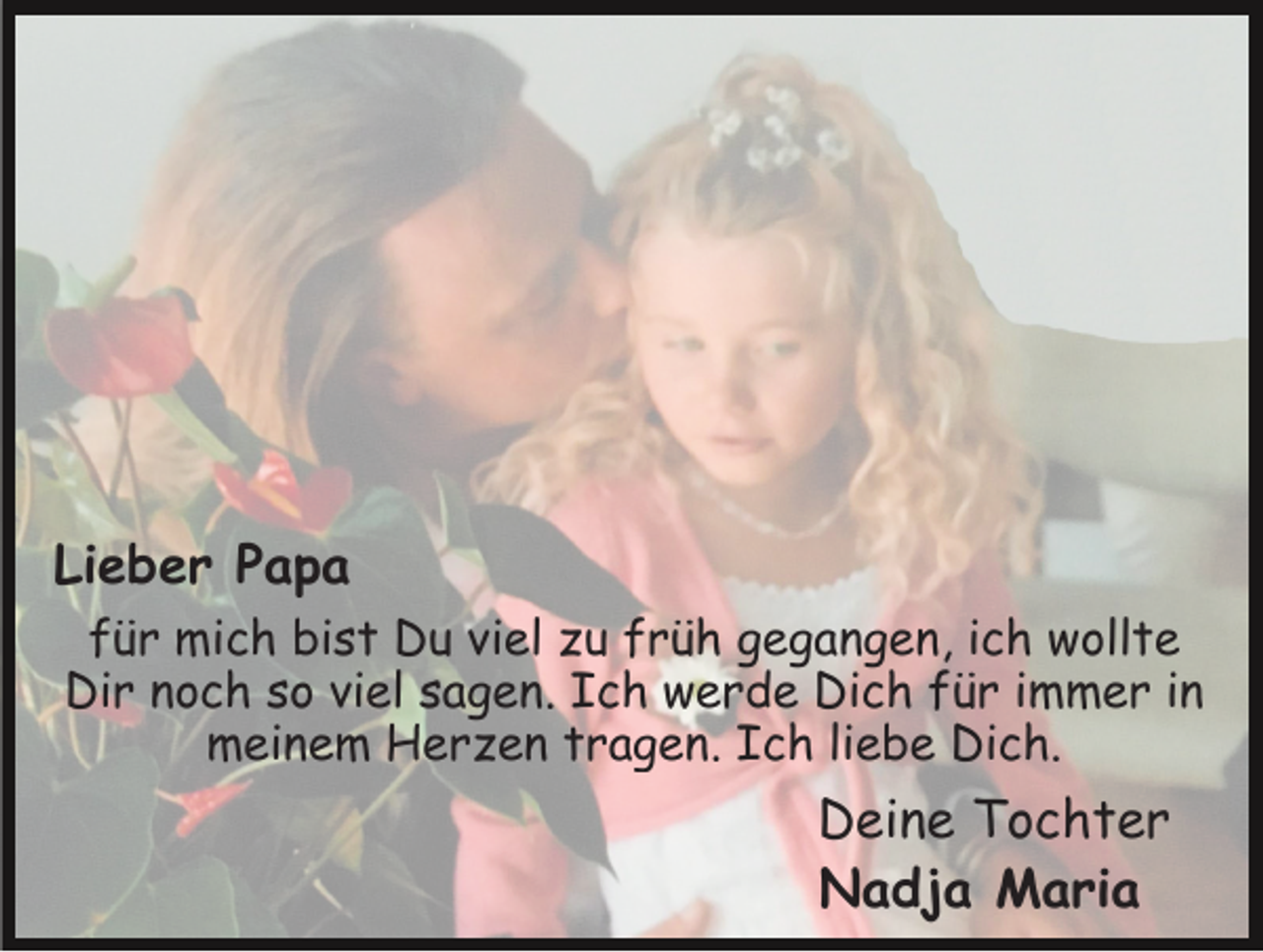 <p>Lieber Papa<br />für mich bist Du viel zu früh gegangen, ich wollte<br />Dir noch so viel sagen. Ich werde Dich für immer in<br />meinem Herzen tragen. Ich liebe Dich.</p><p>Deine Tochter<br />Nadja Maria</p>