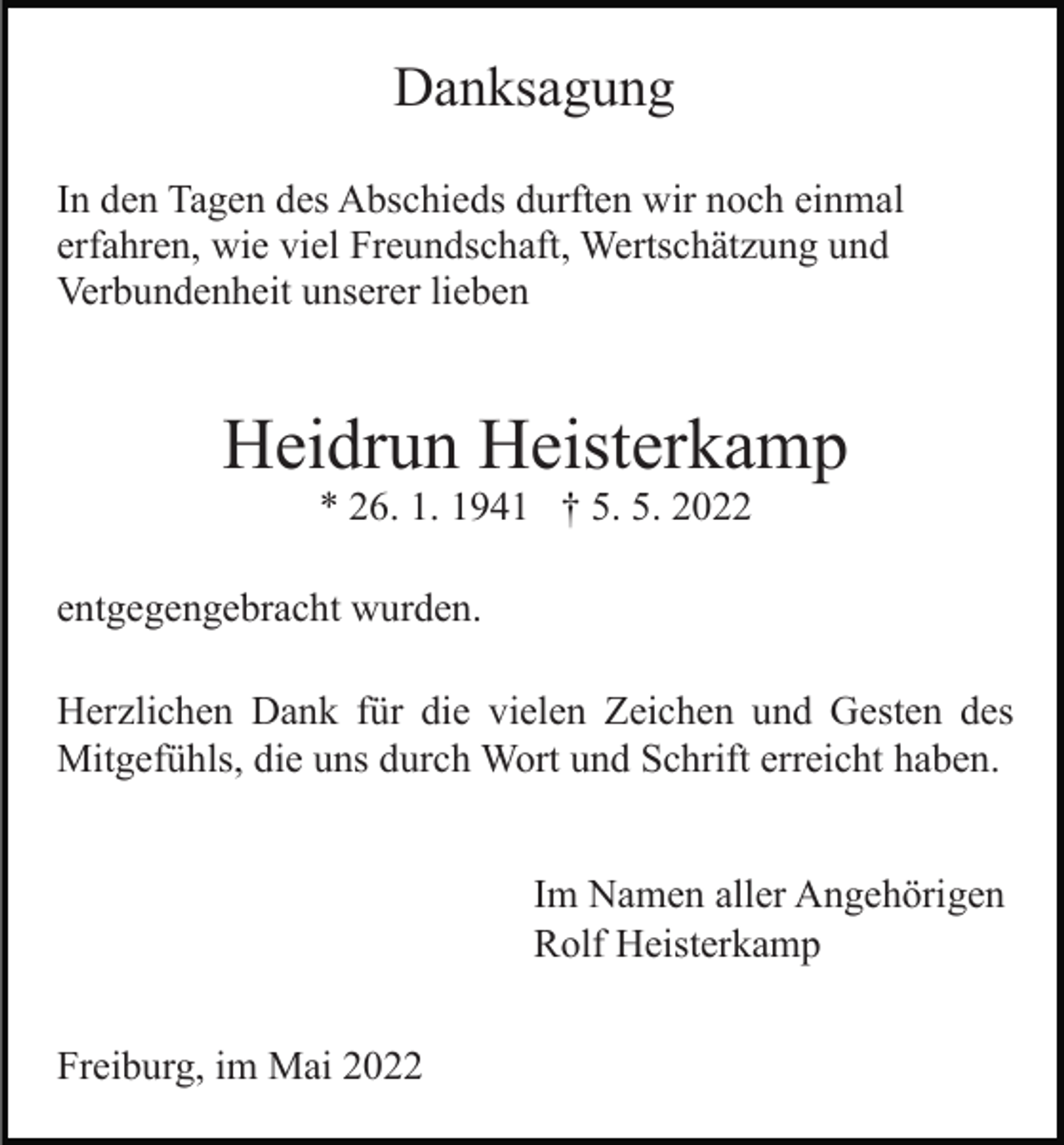 <p>Danksagung<br />In den Tagen des Abschieds durften wir noch einmal<br />erfahren, wie viel Freundschaft, Wertschätzung und<br />Verbundenheit unserer lieben</p><p>Heidrun Heisterkamp<br />* 26. 1. 1941 † 5. 5. 2022<br />entgegengebracht wurden.<br />Herzlichen Dank für die vielen Zeichen und Gesten des<br />Mitgefühls, die uns durch Wort und Schrift erreicht haben.<br />Im Namen aller Angehörigen<br />Rolf Heisterkamp<br />Freiburg, im Mai 2022</p>