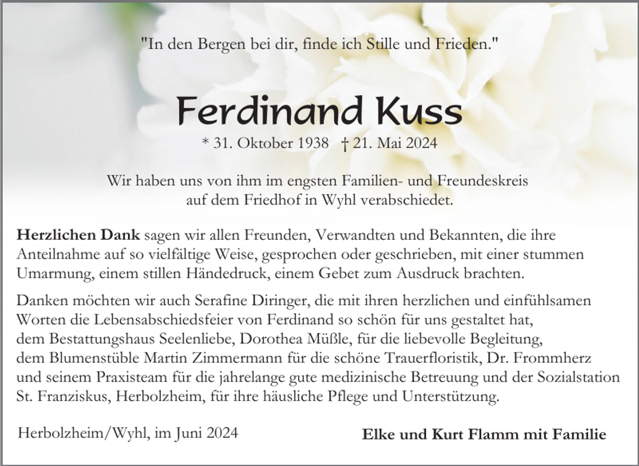 <p>"In den Bergen bei dir, finde ich Stille und Frieden."</p><p>Ferdinand Kuss<br />* 31. Oktober 1938 † 21. Mai 2024<br />Wir haben uns von ihm im engsten Familien- und Freundeskreis<br />auf dem Friedhof in Wyhl verabschiedet.<br />Herzlichen Dank sagen wir allen Freunden, Verwandten und Bekannten, die ihre<br />Anteilnahme auf so vielfältige Weise, gesprochen oder geschrieben, mit einer stummen<br />Umarmung, einem stillen Händedruck, einem Gebet zum Ausdruck brachten.<br />Danken möchten wir auch Serafine Diringer, die mit ihren herzlichen und einfühlsamen<br />Worten die Lebensabschiedsfeier von Ferdinand so schön für uns gestaltet hat,<br />dem Bestattungshaus Seelenliebe, Dorothea Müßle, für die liebevolle Begleitung,<br />dem Blumenstüble Martin Zimmermann für die schöne Trauerfloristik, Dr. Frommherz<br />und seinem Praxisteam für die jahrelange gute medizinische Betreuung und der Sozialstation<br />St. Franziskus, Herbolzheim, für ihre häusliche Pflege und Unterstützung.<br />Herbolzheim/Wyhl, im Juni 2024</p><p>Elke und Kurt Flamm mit Familie</p>