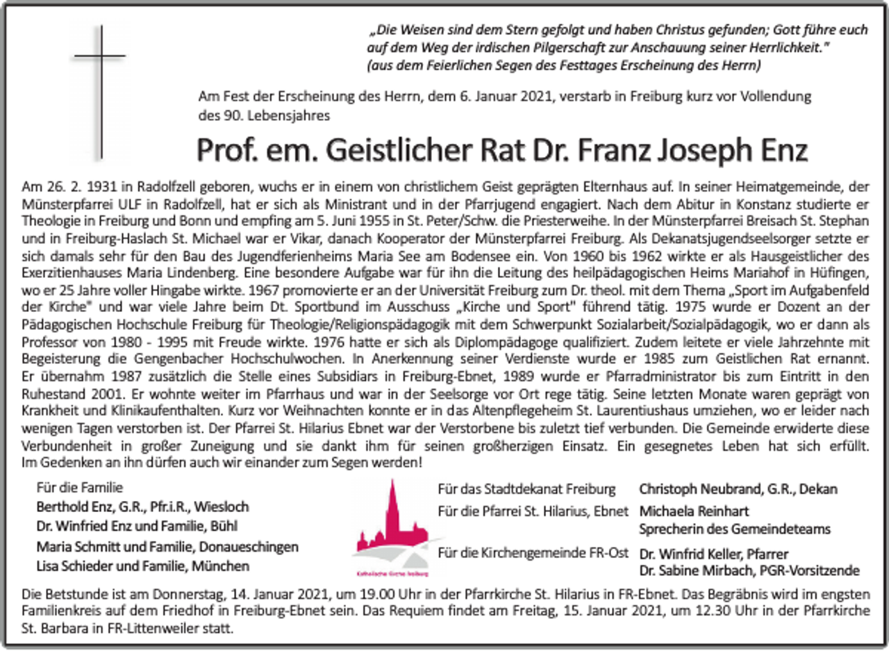 <p>„Die Weisen sind dem Stern gefolgt und haben Christus gefunden; Gott führe euch<br />auf dem Weg der irdischen Pilgerschaft zur Anschauung seiner Herrlichkeit."<br />(aus dem Feierlichen Segen des Festtages Erscheinung des Herrn)</p><p>Am Fest der Erscheinung des Herrn, dem 6. Januar 2021, verstarb in Freiburg kurz vor Vollendung<br />des 90. Lebensjahres</p><p>Prof. em. Geistlicher Rat Dr. Franz Joseph Enz</p><p>Am 26. 2. 1931 in Radolfzell geboren, wuchs er in einem von christlichem Geist geprägten Elternhaus auf. In seiner Heimatgemeinde, der<br />Münsterpfarrei ULF in Radolfzell, hat er sich als Ministrant und in der Pfarrjugend engagiert. Nach dem Abitur in Konstanz studierte er<br />Theologie in Freiburg und Bonn und empfing am 5. Juni 1955 in St. Peter/Schw. die Priesterweihe. In der Münsterpfarrei Breisach St. Stephan<br />und in Freiburg-Haslach St. Michael war er Vikar, danach Kooperator der Münsterpfarrei Freiburg. Als Dekanatsjugendseelsorger setzte er<br />sich damals sehr für den Bau des Jugendferienheims Maria See am Bodensee ein. Von 1960 bis 1962 wirkte er als Hausgeistlicher des<br />Exerzitienhauses Maria Lindenberg. Eine besondere Aufgabe war für ihn die Leitung des heilpädagogischen Heims Mariahof in Hüfingen,<br />wo er 25 Jahre voller Hingabe wirkte. 1967 promovierte er an der Universität Freiburg zum Dr. theol. mit dem Thema „Sport im Aufgabenfeld<br />der Kirche" und war viele Jahre beim Dt. Sportbund im Ausschuss „Kirche und Sport" führend tätig. 1975 wurde er Dozent an der<br />Pädagogischen Hochschule Freiburg für Theologie/Religionspädagogik mit dem Schwerpunkt Sozialarbeit/Sozialpädagogik, wo er dann als<br />Professor von 1980 - 1995 mit Freude wirkte. 1976 hatte er sich als Diplompädagoge qualifiziert. Zudem leitete er viele Jahrzehnte mit<br />Begeisterung die Gengenbacher Hochschulwochen. In Anerkennung seiner Verdienste wurde er 1985 zum Geistlichen Rat ernannt.<br />Er übernahm 1987 zusätzlich die Stelle eines Subsidiars in Freiburg-Ebnet, 1989 wurde er Pfarradministrator bis zum Eintritt in den<br />Ruhestand 2001. Er wohnte weiter im Pfarrhaus und war in der Seelsorge vor Ort rege tätig. Seine letzten Monate waren geprägt von<br />Krankheit und Klinikaufenthalten. Kurz vor Weihnachten konnte er in das Altenpflegeheim St. Laurentiushaus umziehen, wo er leider nach<br />wenigen Tagen verstorben ist. Der Pfarrei St. Hilarius Ebnet war der Verstorbene bis zuletzt tief verbunden. Die Gemeinde erwiderte diese<br />Verbundenheit in großer Zuneigung und sie dankt ihm für seinen großherzigen Einsatz. Ein gesegnetes Leben hat sich erfüllt.<br />Im Gedenken an ihn dürfen auch wir einander zum Segen werden!<br />Für die Familie<br />Berthold Enz, G.R., Pfr.i.R., Wiesloch<br />Dr. Winfried Enz und Familie, Bühl<br />Maria Schmitt und Familie, Donaueschingen<br />Lisa Schieder und Familie, München</p><p>Christoph Neubrand, G.R., Dekan<br />Für das Stadtdekanat Freiburg<br />Für die Pfarrei St. Hilarius, Ebnet Michaela Reinhart<br />Sprecherin des Gemeindeteams</p><p>Für die Kirchengemeinde FR-Ost Dr. Winfrid Keller, Pfarrer<br />Dr. Sabine Mirbach, PGR-Vorsitzende<br />Die Betstunde ist am Donnerstag, 14. Januar 2021, um 19.00 Uhr in der Pfarrkirche St. Hilarius in FR-Ebnet. Das Begräbnis wird im engsten<br />Familienkreis auf dem Friedhof in Freiburg-Ebnet sein. Das Requiem findet am Freitag, 15. Januar 2021, um 12.30 Uhr in der Pfarrkirche<br />St. Barbara in FR-Littenweiler statt.</p>