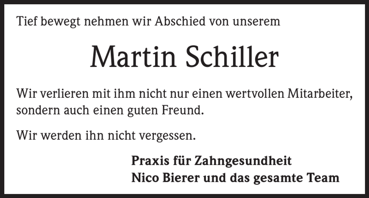 <p>Tief bewegt nehmen wir Abschied von unserem</p><p>Martin Schiller<br />Wir verlieren mit ihm nicht nur einen wertvollen Mitarbeiter,<br />sondern auch einen guten Freund.<br />Wir werden ihn nicht vergessen.<br />Praxis für Zahngesundheit<br />Nico Bierer und das gesamte Teamm</p>