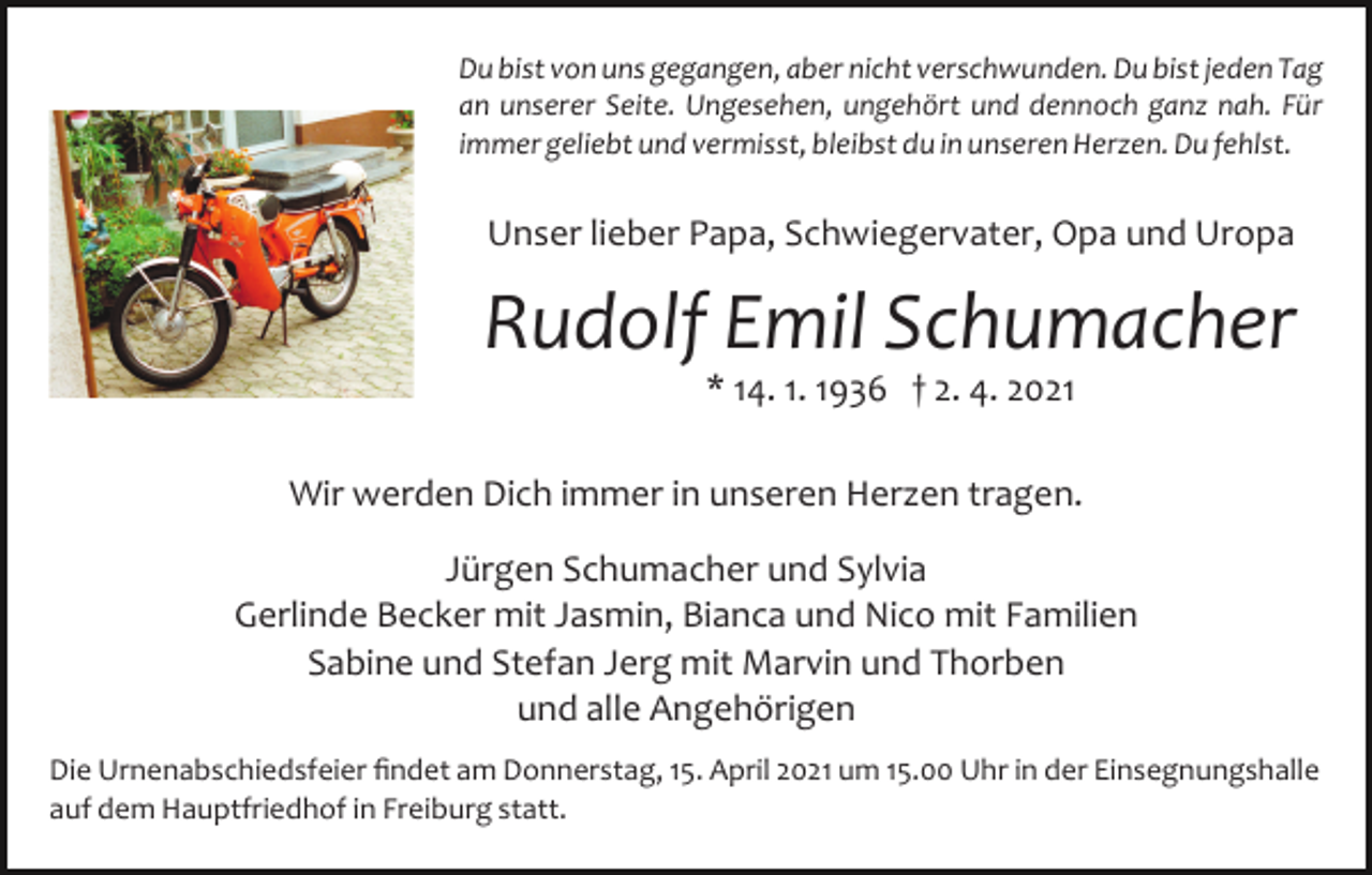 <p>Du bist von uns gegangen, aber nicht verschwunden. Du bist jeden Tag<br />an unserer Seite. Ungesehen, ungehört und dennoch ganz nah. Für<br />immer geliebt und vermisst, bleibst du in unseren Herzen. Du fehlst.</p><p>Unser lieber Papa, Schwiegervater, Opa und Uropa</p><p>Rudolf Emil Schumacher<br />* 14. 1. 1936 † 2. 4. 2021<br />Wir werden Dich immer in unseren Herzen tragen.<br />Jürgen Schumacher und Sylvia<br />Gerlinde Becker mit Jasmin, Bianca und Nico mit Familien<br />Sabine und Stefan Jerg mit Marvin und Thorben<br />und alle Angehörigen<br />Die Urnenabschiedsfeier ﬁndet am Donnerstag, 15. April 2021 um 15.00 Uhr in der Einsegnungshalle<br />auf dem Hauptfriedhof in Freiburg statt.</p>
