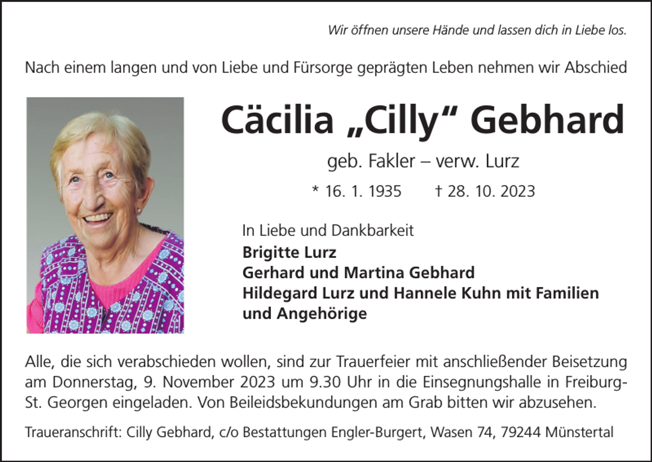 <p>Wir öffnen unsere Hände und lassen dich in Liebe los.</p><p>Nach einem langen und von Liebe und Fürsorge geprägten Leben nehmen wir Abschied</p><p>Cäcilia „Cilly“ Gebhard<br />geb. Fakler – verw. Lurz<br />* 16. 1. 1935 † 28. 10. 2023<br />In Liebe und Dankbarkeit<br />Brigitte Lurz<br />Gerhard und Martina Gebhard<br />Hildegard Lurz und Hannele Kuhn mit Familien<br />und Angehörige<br />Alle, die sich verabschieden wollen, sind zur Trauerfeier mit anschließender Beisetzung<br />am Donnerstag, 9. November 2023 um 9.30 Uhr in die Einsegnungshalle in FreiburgSt. Georgen eingeladen. Von Beileidsbekundungen am Grab bitten wir abzusehen.<br />Traueranschrift: Cilly Gebhard, c/o Bestattungen Engler-Burgert, Wasen 74, 79244 Münstertal</p>