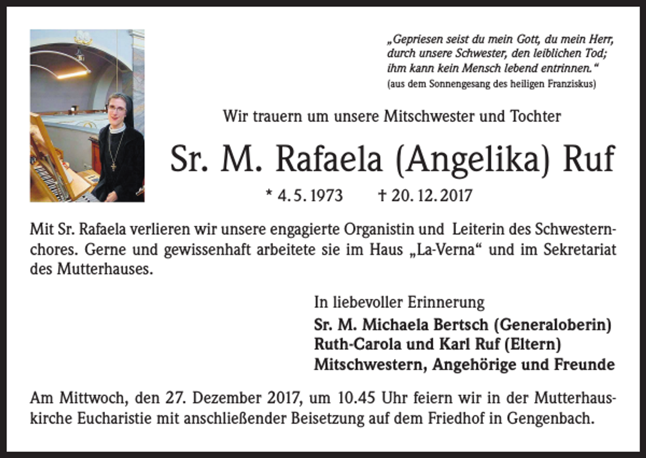 <p>„Gepriesen seist du mein Gott, du mein Herr,<br />durch unsere Schwester, den leiblichen Tod;<br />ihm kann kein Mensch lebend entrinnen.“<br />(aus dem Sonnengesang des heiligen Franziskus)</p><p>Wir trauern um unsere Mitschwester und Tochter</p><p>Sr. M. Rafaela (Angelika) Ruf<br />* 4. 5. 1973 † 20. 12. 2017<br />Mit Sr. Rafaela verlieren wir unsere engagierte Organistin und Leiterin des Schwesternchores. Gerne und gewissenhaft arbeitete sie im Haus „La-Verna“ und im Sekretariat<br />des Mutterhauses.<br />In liebevoller Erinnerung<br />Sr. M. Michaela Bertsch (Generaloberin)<br />Ruth-Carola und Karl Ruf (Eltern)<br />Mitschwestern, Angehörige und Freunde<br />Am Mittwoch, den 27. Dezember 2017, um 10.45 Uhr feiern wir in der Mutterhaus­<br />kirche Eucharistie mit anschließender Beisetzung auf dem Friedhof in Gengenbach.</p>