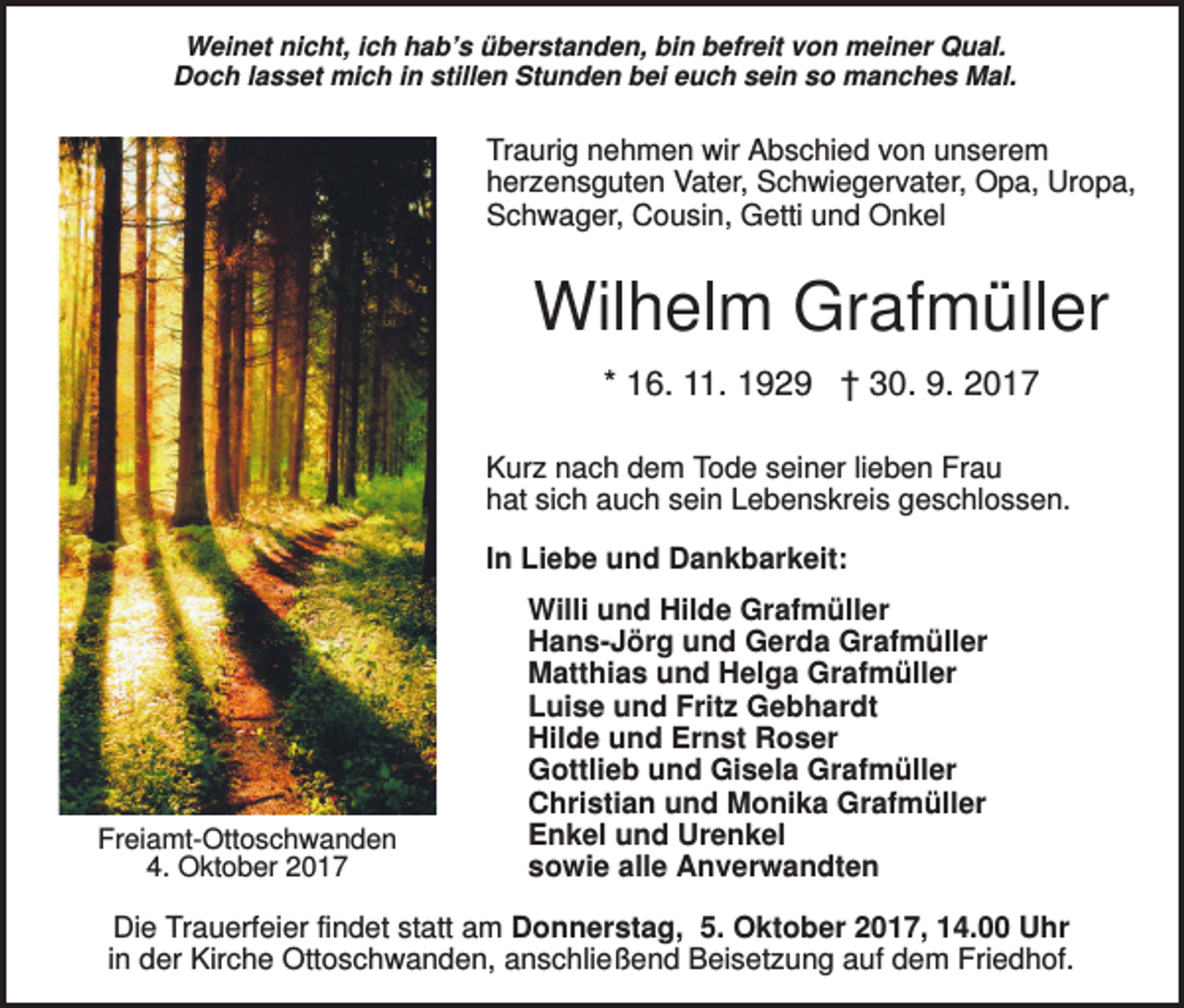 <p>Weinet nicht, ich hab’s überstanden, bin befreit von meiner Qual.<br />Doch lasset mich in stillen Stunden bei euch sein so manches Mal.</p><p>Traurig nehmen wir Abschied von unserem<br />herzensguten Vater, Schwiegervater, Opa, Uropa,<br />Schwager, Cousin, Getti und Onkel</p><p>Wilhelm Grafmüller<br />* 16. 11. 1929 † 30. 9. 2017<br />Kurz nach dem Tode seiner lieben Frau<br />hat sich auch sein Lebenskreis geschlossen.<br />In Liebe und Dankbarkeit:</p><p>Freiamt-Ottoschwanden<br />4. Oktober 2017</p><p>Willi und Hilde Grafmüller<br />Hans-Jörg und Gerda Grafmüller<br />Matthias und Helga Grafmüller<br />Luise und Fritz Gebhardt<br />Hilde und Ernst Roser<br />Gottlieb und Gisela Grafmüller<br />Christian und Monika Grafmüller<br />Enkel und Urenkel<br />sowie alle Anverwandten</p><p>Die Trauerfeier findet statt am Donnerstag, 5. Oktober 2017, 14.00 Uhr<br />in der Kirche Ottoschwanden, anschließend Beisetzung auf dem Friedhof.</p>