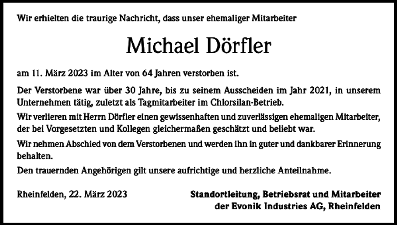 <p>Wir erhielten die traurige Nachricht, dass unser ehemaliger Mitarbeiter</p><p>Michael Dörfler<br />am 11. März 2023 im Alter von 64 Jahren verstorben ist.<br />Der Verstorbene war über 30 Jahre, bis zu seinem Ausscheiden im Jahr 2021, in unserem<br />Unternehmen tätig, zuletzt als Tagmitarbeiter im Chlorsilan-Betrieb.<br />Wir verlieren mit Herrn Dörfler einen gewissenhaften und zuverlässigen ehemaligen Mitarbeiter,<br />der bei Vorgesetzten und Kollegen gleichermaßen geschätzt und beliebt war.<br />Wir nehmen Abschied von dem Verstorbenen und werden ihn in guter und dankbarer Erinnerung<br />behalten.<br />Den trauernden Angehörigen gilt unsere aufrichtige und herzliche Anteilnahme.<br />Rheinfelden, 22. März 2023</p><p>Standortleitung, Betriebsrat und Mitarbeiter<br />der Evonik Industries AG, Rheinfelden</p>