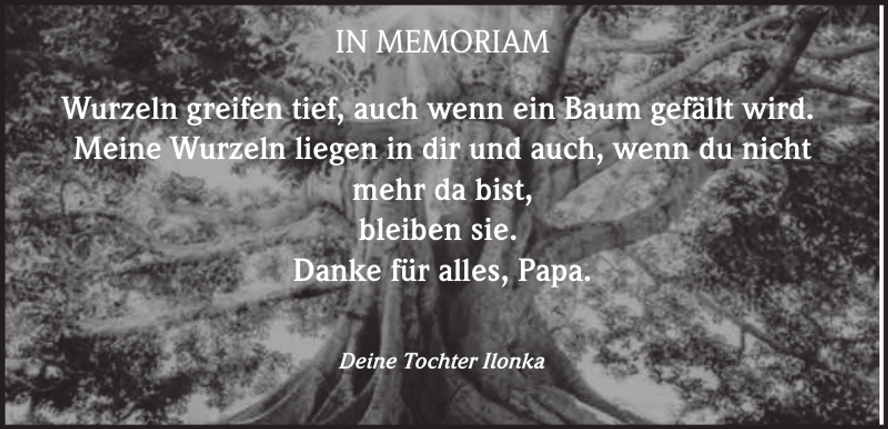<p>IN MEMORIAM<br />Wurzeln greifen tief, auch wenn ein Baum gefällt wird.<br />Meine Wurzeln liegen in dir und auch, wenn du nicht<br />mehr da bist,<br />bleiben sie.<br />Danke für alles, Papa.<br />Deine Tochter Ilonka</p>