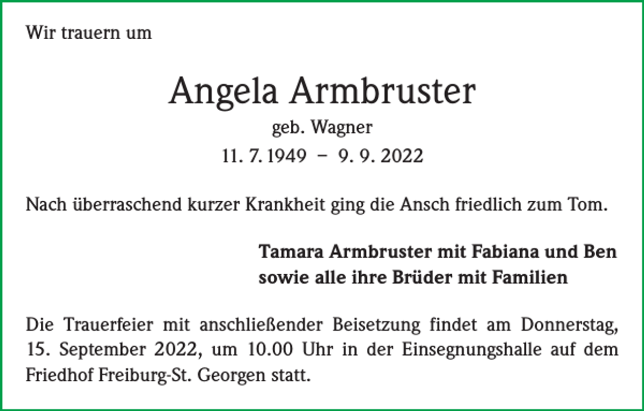<p>Wir trauern um</p><p>Angela Armbruster<br />geb. Wagner<br />11. 7. 1949 – 9. 9. 2022<br />Nach überraschend kurzer Krankheit ging die Ansch friedlich zum Tom.<br />Tamara Armbruster mit Fabiana und Ben<br />sowie alle ihre Brüder mit Familien<br />Die Trauerfeier mit anschließender Beisetzung findet am Donnerstag,<br />15. September 2022, um 10.00 Uhr in der Einsegnungshalle auf dem<br />­Friedhof Freiburg-St. Georgen statt.</p>