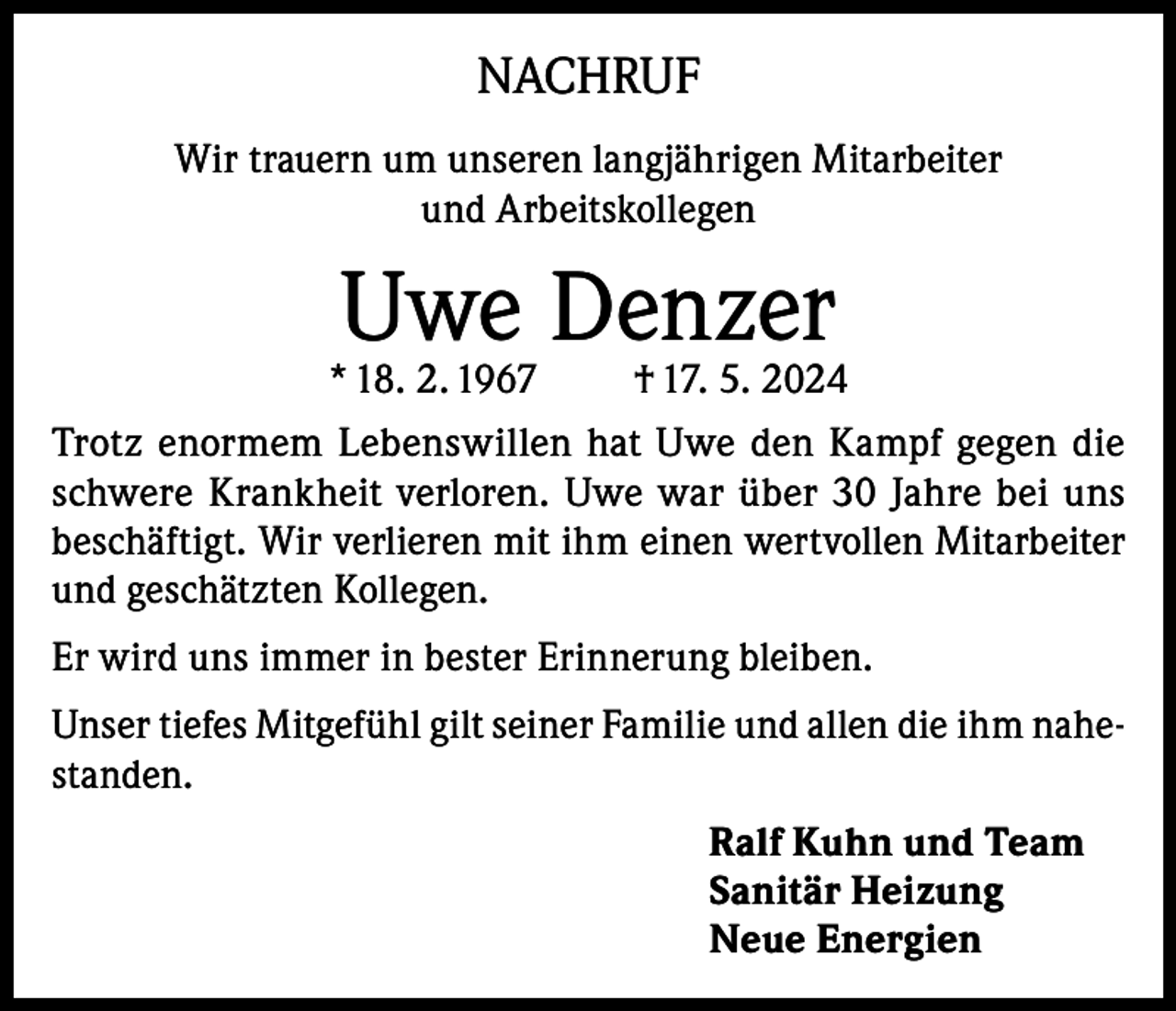 <p>NACHRUF<br />Wir trauern um unseren langjährigen Mitarbeiter<br />und Arbeitskollegen</p><p>Uwe Denzer</p><p>* 18. 2. 1967<br />† 17. 5. 2024<br />Trotz enormem Lebenswillen hat Uwe den Kampf gegen die<br />schwere Krankheit verloren. Uwe war über 30 Jahre bei uns<br />beschäftigt. Wir verlieren mit ihm einen wertvollen Mitarbeiter<br />und geschätzten Kollegen.<br />Er wird uns immer in bester Erinnerung bleiben.<br />Unser tiefes Mitgefühl gilt seiner Familie und allen die ihm nahestanden.<br />Ralf Kuhn und Team<br />Sanitär Heizung<br />Neue Energien</p>