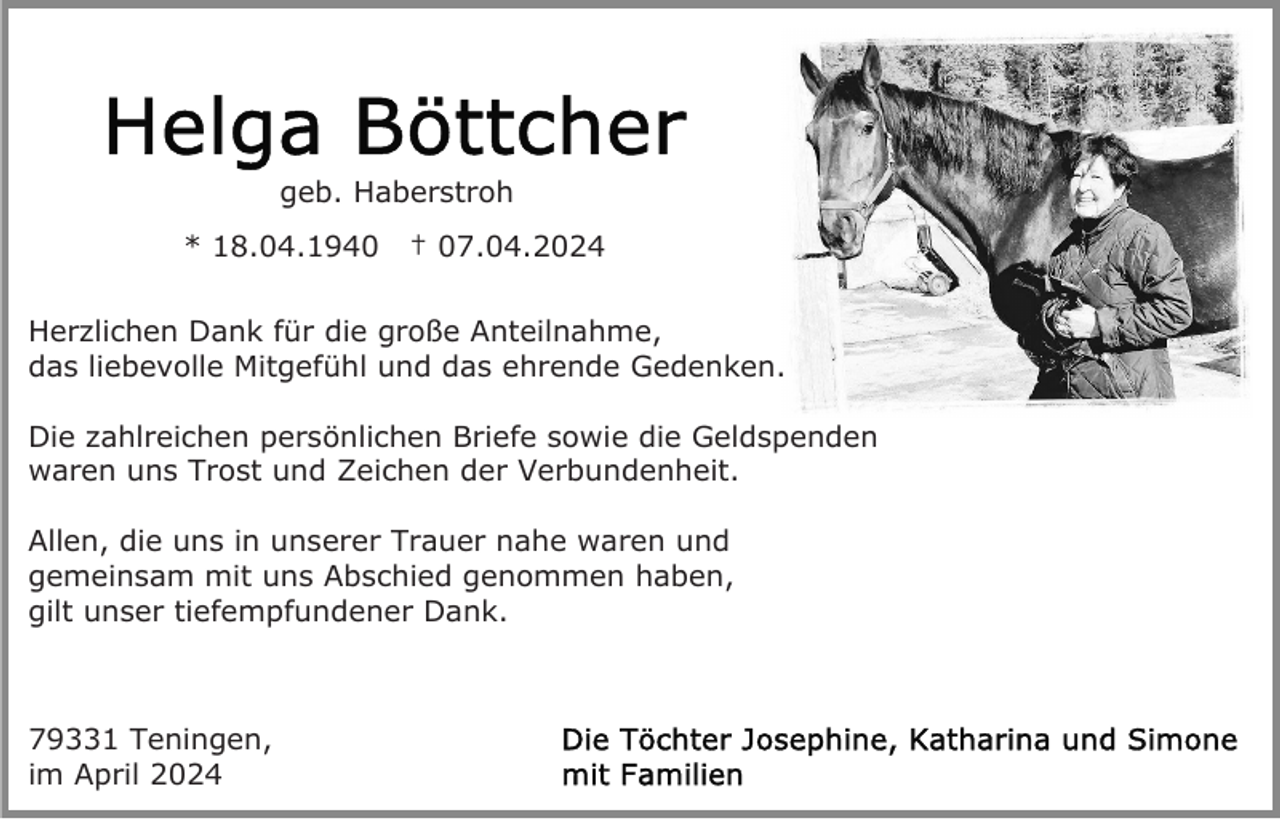 <p>geb. Haberstroh<br />* 18.04.1940</p><p>† 07.04.2024</p><p>Herzlichen Dank für die große Anteilnahme,<br />das liebevolle Mitgefühl und das ehrende Gedenken.<br />Die zahlreichen persönlichen Briefe sowie die Geldspenden<br />waren uns Trost und Zeichen der Verbundenheit.<br />Allen, die uns in unserer Trauer nahe waren und<br />gemeinsam mit uns Abschied genommen haben,<br />gilt unser tiefempfundener Dank.</p><p>79331 Teningen,<br />im April 2024</p>