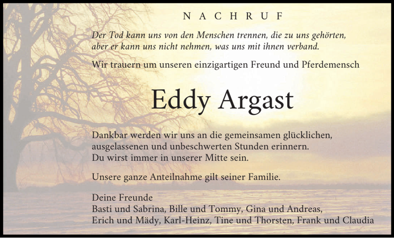 <p>N A C H R U F<br />Der Tod kann uns von den Menschen trennen, die zu uns gehörten,<br />aber er kann uns nicht nehmen, was uns mit ihnen verband.<br />Wir trauern um unseren einzigartigen Freund und Pferdemensch</p><p>Eddy Argast<br />Dankbar werden wir uns an die gemeinsamen glücklichen,<br />ausgelassenen und unbeschwerten Stunden erinnern.<br />Du wirst immer in unserer Mitte sein.<br />Unsere ganze Anteilnahme gilt seiner Familie.<br />Deine Freunde<br />Basti und Sabrina, Bille und Tommy, Gina und Andreas,<br />Erich und Mädy, Karl-Heinz, Tine und Thorsten, Frank und Claudia</p>