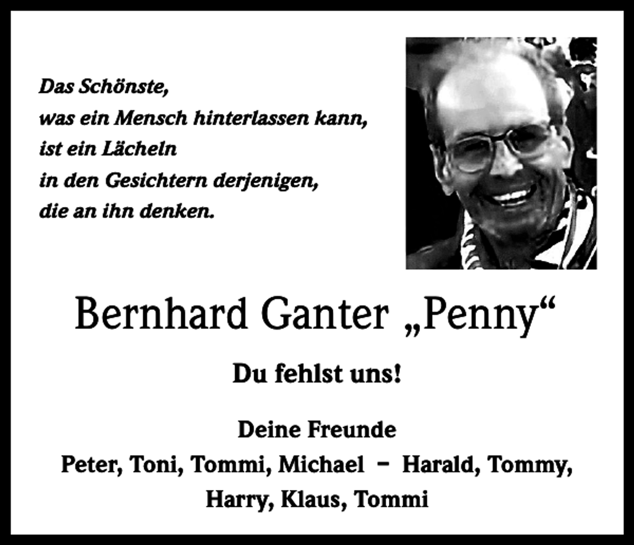 <p>Das Schönste,<br />was ein Mensch hinterlassen kann,<br />ist ein Lächeln<br />in den Gesichtern derjenigen,<br />die an ihn denken.</p><p>Bernhard Ganter „Penny“<br />Du fehlst uns!<br />Deine Freunde<br />Peter, Toni, Tommi, Michael – Harald, Tommy,<br />Harry, Klaus, Tommi</p>