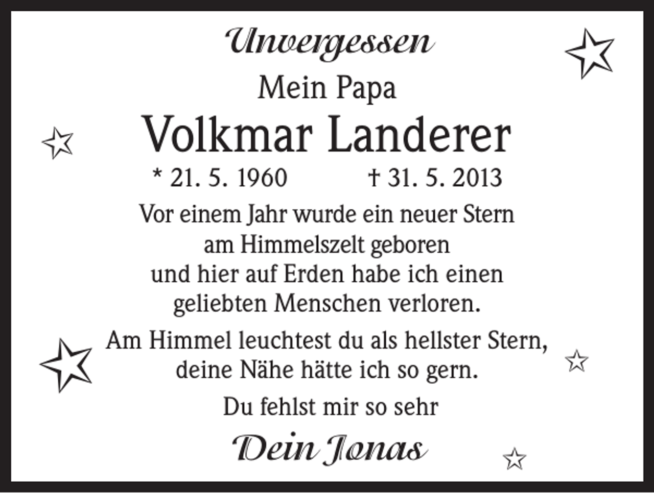 <p>Unvergessen</p><p>I</p><p>Mein Papa</p><p>I</p><p>I</p><p>Volkmar Landerer</p><p>* 21. 5. 1960 † 31. 5. 2013<br />Vor einem Jahr wurde ein neuer Stern<br />am Himmelszelt geboren<br />und hier auf Erden habe ich einen<br />geliebten Menschen verloren.<br />Am Himmel leuchtest du als hellster Stern,<br />I<br />deine Nähe hätte ich so gern.<br />Du fehlst mir so sehr</p><p>Dein Jonas</p><p>I</p>