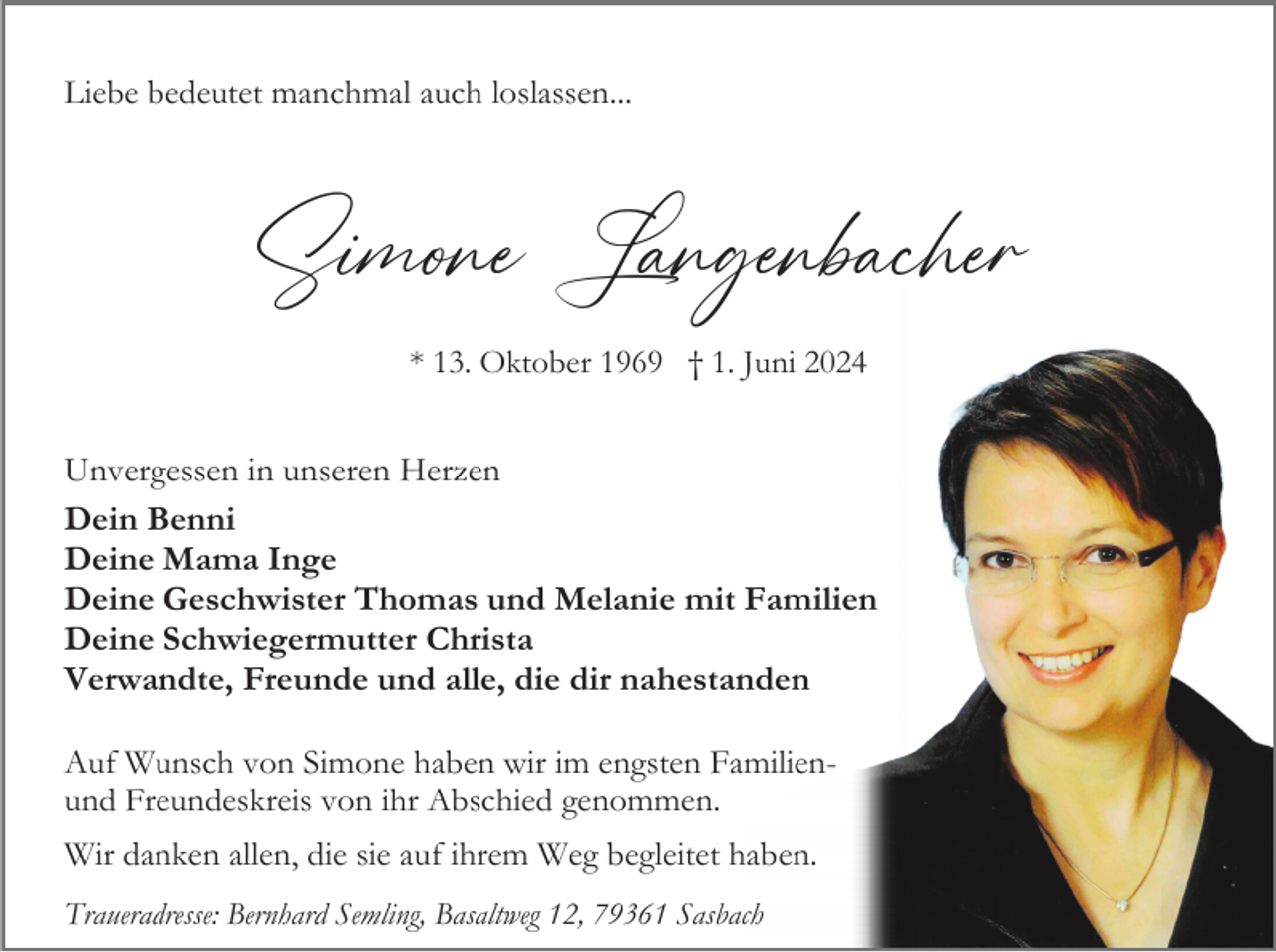 <p>Liebe bedeutet manchmal auch loslassen...</p><p>Simone Langenbacher<br />* 13. Oktober 1969 † 1. Juni 2024</p><p>Unvergessen in unseren Herzen<br />Dein Benni<br />Deine Mama Inge<br />Deine Geschwister Thomas und Melanie mit Familien<br />Deine Schwiegermutter Christa<br />Verwandte, Freunde und alle, die dir nahestanden<br />Auf Wunsch von Simone haben wir im engsten Familienund Freundeskreis von ihr Abschied genommen.<br />Wir danken allen, die sie auf ihrem Weg begleitet haben.<br />Traueradresse: Bernhard Semling, Basaltweg 12, 79361 Sasbach</p>