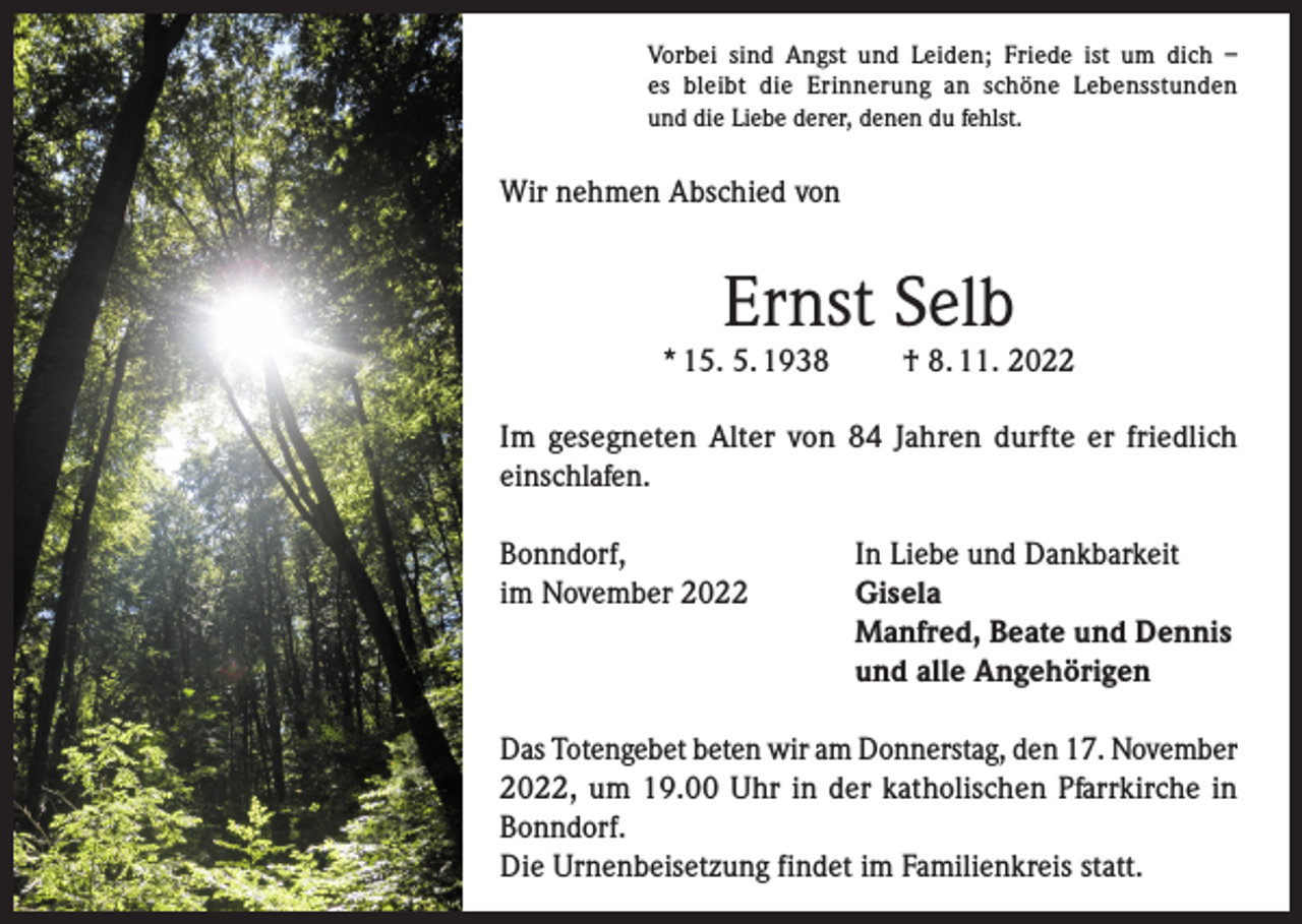 <p>Vorbei sind Angst und Leiden; Friede ist um dich –<br />es bleibt die Erinnerung an schöne Lebensstunden<br />und die Liebe derer, denen du fehlst.</p><p>Wir nehmen Abschied von</p><p>Ernst Selb</p><p>* 15. 5. 1938</p><p>† 8. 11. 2022</p><p>Im gesegneten Alter von 84 Jahren durfte er friedlich<br />einschlafen.<br />Bonndorf,<br />In Liebe und Dankbarkeit<br />im November 2022 Gisela<br />Manfred, Beate und Dennis<br />und alle Angehörigen<br />Das Totengebet beten wir am Donnerstag, den 17. November<br />2022, um 19.00 Uhr in der katholischen Pfarrkirche in<br />Bonndorf.<br />Die Urnenbeisetzung findet im Familienkreis statt.</p>