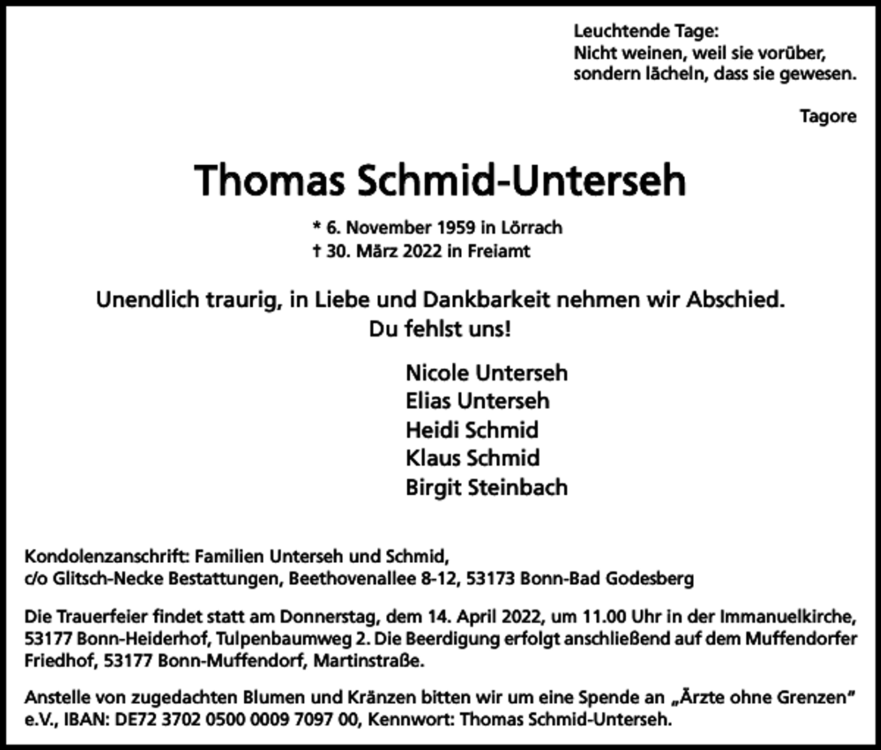 <p>Leuchtende Tage:<br />Nicht weinen, weil sie vorüber,<br />sondern lächeln, dass sie gewesen.<br />Tagore</p><p>Thomas Schmid-Unterseh<br />* 6. November 1959 in Lörrach<br />† 30. März 2022 in Freiamt</p><p>Unendlich traurig, in Liebe und Dankbarkeit nehmen wir Abschied.<br />Du fehlst uns!<br />Nicole Unterseh<br />Elias Unterseh<br />Heidi Schmid<br />Klaus Schmid<br />Birgit Steinbach<br />Kondolenzanschrift: Familien Unterseh und Schmid,<br />c/o Glitsch-Necke Bestattungen, Beethovenallee 8-12, 53173 Bonn-Bad Godesberg<br />Die Trauerfeier ﬁndet statt am Donnerstag, dem 14. April 2022, um 11.00 Uhr in der Immanuelkirche,<br />53177 Bonn-­Heiderhof, Tulpenbaumweg 2. Die Beerdigung erfolgt anschließend auf dem Muffendorfer<br />Friedhof, 53177 Bonn-Muffendorf, Martinstraße.<br />Anstelle von zugedachten Blumen und Kränzen bitten wir um eine Spende an „Ärzte ohne Grenzen“<br />e.V., IBAN: DE72 3702 0509 7097 00, Kennwort: Thomas Schmid-Unterseh.</p>