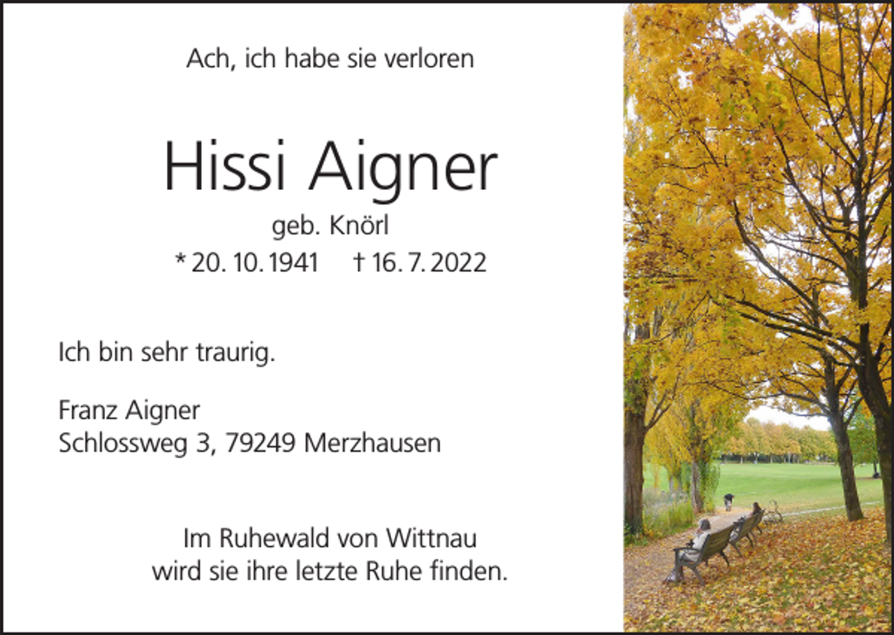 <p>Ach, ich habe sie verloren</p><p>Hissi Aigner<br />geb. Knörl<br />* 20. 10. 1941 † 16. 7. 2022<br />Ich bin sehr traurig.<br />Franz Aigner<br />Schlossweg 3, 79249 Merzhausen<br />Im Ruhewald von Wittnau<br />wird sie ihre letzte Ruhe finden.</p>
