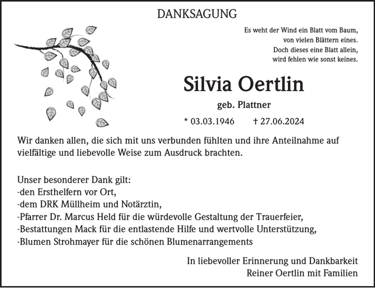 <p>DANKSAGUNG<br />Es weht der Wind ein Blatt vom Baum,<br />von vielen Blättern eines.<br />Doch dieses eine Blatt allein,<br />wird fehlen wie sonst keines.</p><p>Silvia Oertlin<br />geb. Plattner<br />* 03.03.1946</p><p>† 27.06.2024</p><p>Wir danken allen, die sich mit uns verbunden fühlten und ihre Anteilnahme auf<br />vielfältige und liebevolle Weise zum Ausdruck brachten.<br />Unser besonderer Dank gilt:<br />-den Ersthelfern vor Ort,<br />-dem DRK Müllheim und Notärztin,<br />-Pfarrer Dr. Marcus Held für die würdevolle Gestaltung der Trauerfeier,<br />-Bestattungen Mack für die entlastende Hilfe und wertvolle Unterstützung,<br />-Blumen Strohmayer für die schönen Blumenarrangements<br />In liebevoller Erinnerung und Dankbarkeit<br />Reiner Oertlin mit Familien</p>