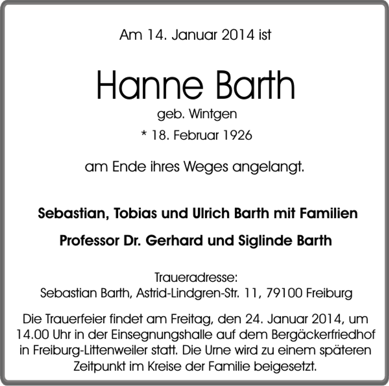 <p>Am 14. Januar 2014 ist</p><p>Hanne Barth<br />geb. Wintgen</p><p>* 18. Februar 1926</p><p>am Ende ihres Weges angelangt.<br />Sebastian, Tobias und Ulrich Barth mit Familien<br />Professor Dr. Gerhard und Siglinde Barth<br />Traueradresse:<br />Sebastian Barth, Astrid-Lindgren-Str. 11, 79100 Freiburg</p><p>Die Trauerfeier findet am Freitag, den 24. Januar 2014, um<br />14.00 Uhr in der Einsegnungshalle auf dem Bergäckerfriedhof<br />in Freiburg-Littenweiler statt. Die Urne wird zu einem späteren<br />Zeitpunkt im Kreise der Familie beigesetzt.</p>