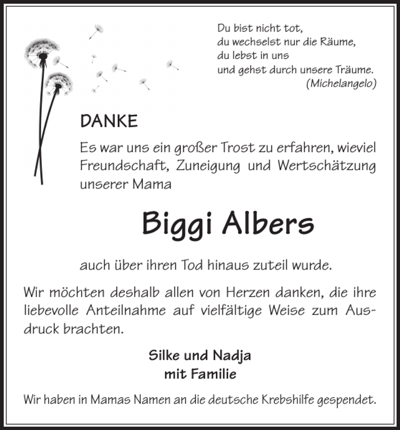 <p>Du bist nicht tot,<br />du wechselst nur die Räume,<br />du lebst in uns<br />und gehst durch unsere Träume.</p><p>(Michelangelo)</p><p>DANKE<br />Es war uns ein großer Trost zu erfahren, wieviel<br />Freundschaft, Zuneigung und Wertschätzung<br />unserer Mama</p><p>Biggi Albers<br />auch über ihren Tod hinaus zuteil wurde.<br />Wir möchten deshalb allen von Herzen danken, die ihre<br />liebevolle Anteilnahme auf vielfältige Weise zum Ausdruck brachten.<br />Silke und Nadja<br />mit Familie<br />Wir haben in Mamas Namen an die deutsche Krebshilfe gespendet.</p>
