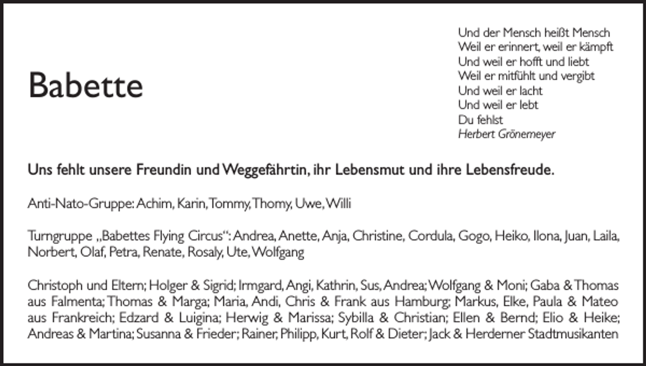 <p>Babette</p><p>Und der Mensch heißt Mensch<br />Weil er erinnert, weil er kämpft<br />Und weil er hofft und liebt<br />Weil er mitfühlt und vergibt<br />Und weil er lacht<br />Und weil er lebt<br />Du fehlst<br />Herbert Grönemeyer</p><p>Uns fehlt unsere Freundin und Weggefährtin, ihr Lebensmut und ihre Lebensfreude.<br />Anti-Nato-Gruppe: Achim, Karin, Tommy, Thomy, Uwe, Willi<br />Turngruppe „Babettes Flying Circus“: Andrea, Anette, Anja, Christine, Cordula, Gogo, Heiko, Ilona, Juan, Laila,<br />Norbert, Olaf, Petra, Renate, Rosaly, Ute, Wolfgang<br />Christoph und Eltern; Holger &amp; Sigrid; Irmgard, Angi, Kathrin, Sus, Andrea; Wolfgang &amp; Moni; Gaba &amp; Thomas<br />aus Falmenta; Thomas &amp; Marga; Maria, Andi, Chris &amp; Frank aus Hamburg; Markus, Elke, Paula &amp; Mateo<br />aus Frankreich; Edzard &amp; Luigina; Herwig &amp; Marissa; Sybilla &amp; Christian; Ellen &amp; Bernd; Elio &amp; Heike;<br />Andreas &amp; Martina; Susanna &amp; Frieder; Rainer, Philipp, Kurt, Rolf &amp; Dieter; Jack &amp; Herderner Stadtmusikanten</p>
