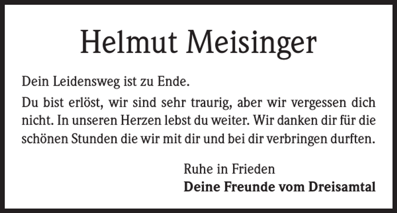 <p>Helmut Meisinger<br />Dein Leidensweg ist zu Ende.<br />Du bist erlöst, wir sind sehr traurig, aber wir vergessen dich<br />nicht. In unseren Herzen lebst du weiter. Wir danken dir für die<br />schönen Stunden die wir mit dir und bei dir verbringen durften.<br />Ruhe in Frieden<br />Deine Freunde vom Dreisamtal</p>