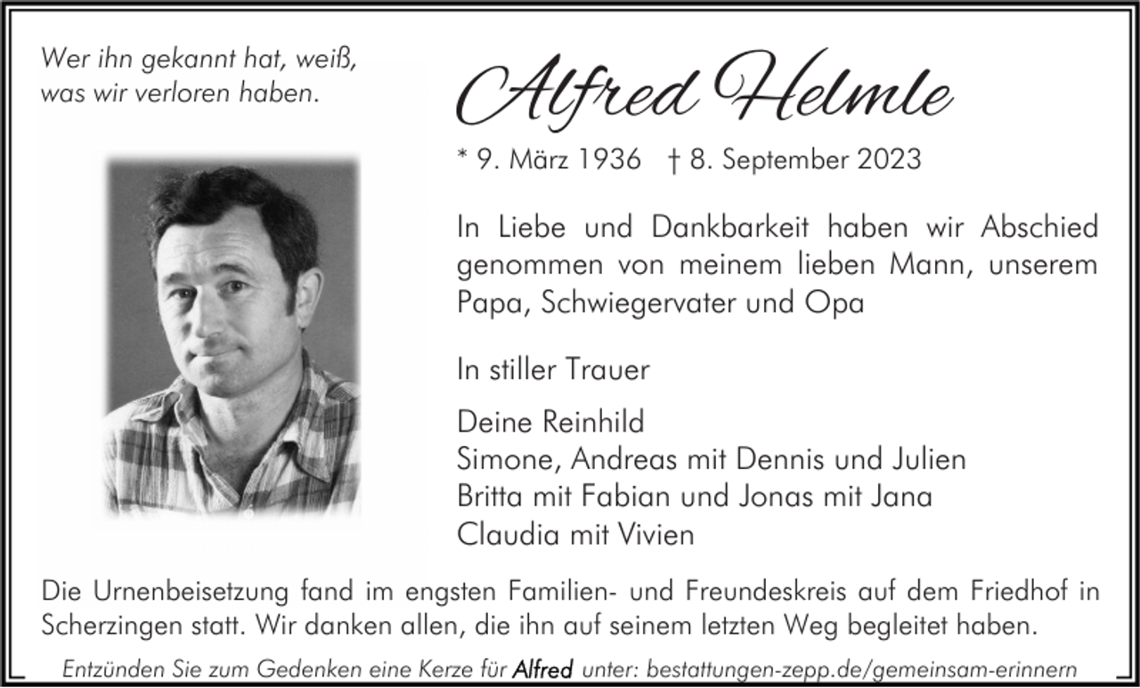 <p>Wer ihn gekannt hat, weiß,<br />was wir verloren haben.</p><p>Alfred Helmle<br />* 9. März 1936 † 8. September 2023</p><p>In Liebe und Dankbarkeit haben wir Abschied<br />genommen von meinem lieben Mann, unserem<br />Papa, Schwiegervater und Opa<br />In stiller Trauer<br />Deine Reinhild<br />Simone, Andreas mit Dennis und Julien<br />Britta mit Fabian und Jonas mit Jana<br />Claudia mit Vivien<br />Die Urnenbeisetzung fand im engsten Familien- und Freundeskreis auf dem Friedhof in<br />Scherzingen statt. Wir danken allen, die ihn auf seinem letzten Weg begleitet haben.<br />Entzünden Sie zum Gedenken eine Kerze für</p><p>unter: bestattungen-zepp.de/gemeinsam-erinnern</p>