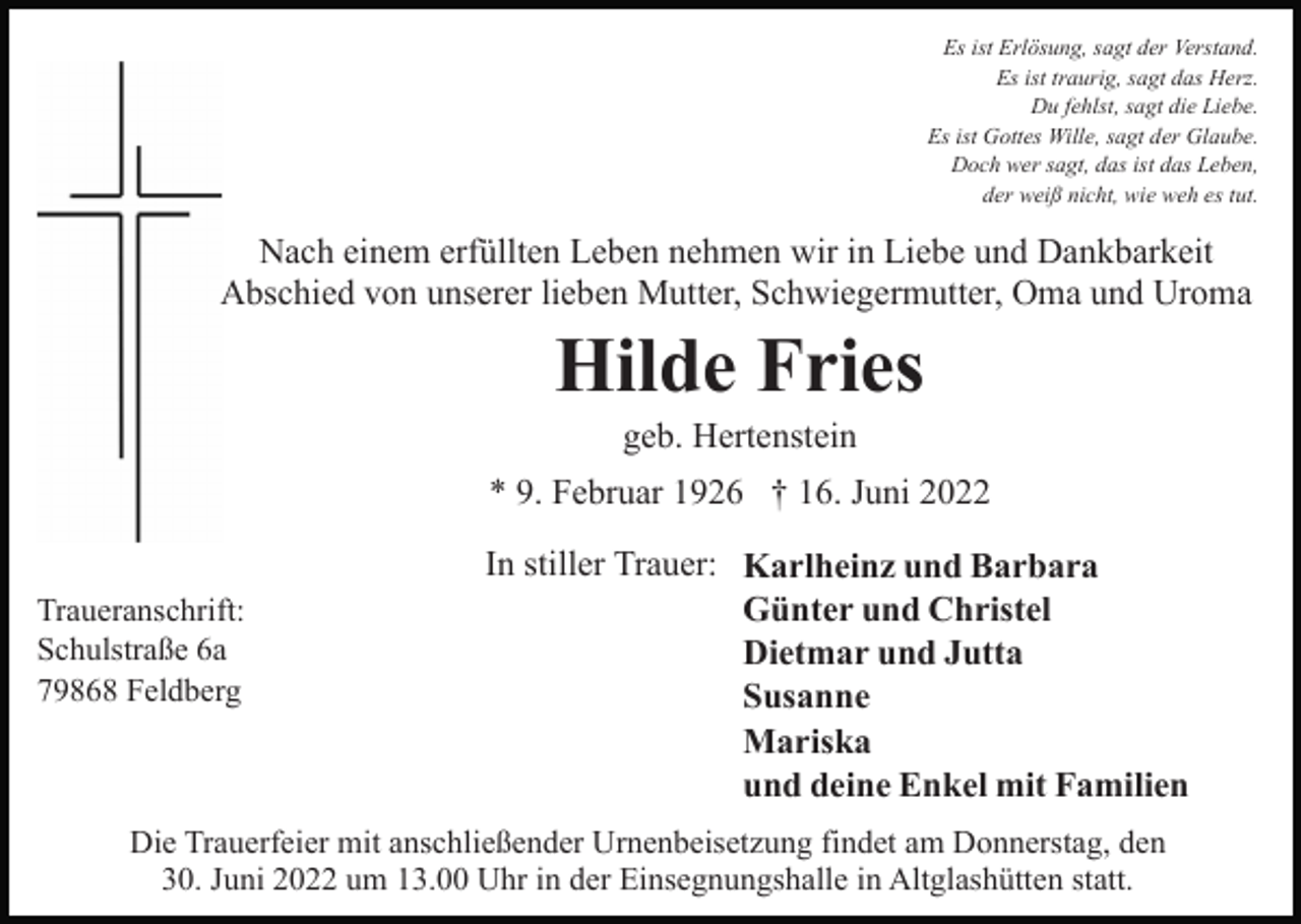 <p>Es ist Erlösung, sagt der Verstand.<br />Es ist traurig, sagt das Herz.<br />Du fehlst, sagt die Liebe.<br />Es ist Gottes Wille, sagt der Glaube.<br />Doch wer sagt, das ist das Leben,<br />der weiß nicht, wie weh es tut.</p><p>Nach einem erfüllten Leben nehmen wir in Liebe und Dankbarkeit<br />Abschied von unserer lieben Mutter, Schwiegermutter, Oma und Uroma</p><p>Hilde Fries<br />geb. Hertenstein<br />* 9. Februar 1926 † 16. Juni 2022<br />Traueranschrift:<br />Schulstraße 6a<br />79868 Feldberg</p><p>In stiller Trauer: Karlheinz und Barbara<br />Günter und Christel<br />Dietmar und Jutta<br />Susanne<br />Mariska<br />und deine Enkel mit Familien</p><p>Die Trauerfeier mit anschließender Urnenbeisetzung findet am Donnerstag, den<br />30. Juni 2022 um 13.00 Uhr in der Einsegnungshalle in Altglashütten statt.</p>