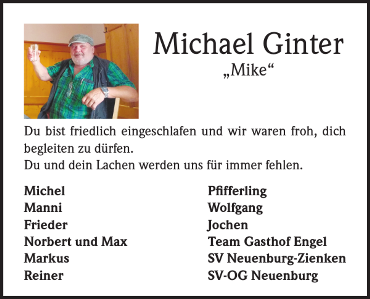 <p>Michael Ginter<br />„Mike“</p><p>Du bist friedlich eingeschlafen und wir waren froh, dich<br />begleiten zu dürfen.<br />Du und dein Lachen werden uns für immer fehlen.<br />Michel<br />Manni<br />Frieder<br />Norbert und Max<br />Markus<br />Reiner</p><p>Pfifferling<br />Wolfgang<br />Jochen<br />Team Gasthof Engel<br />SV Neuenburg-Zienken<br />SV-OG Neuenburg</p>