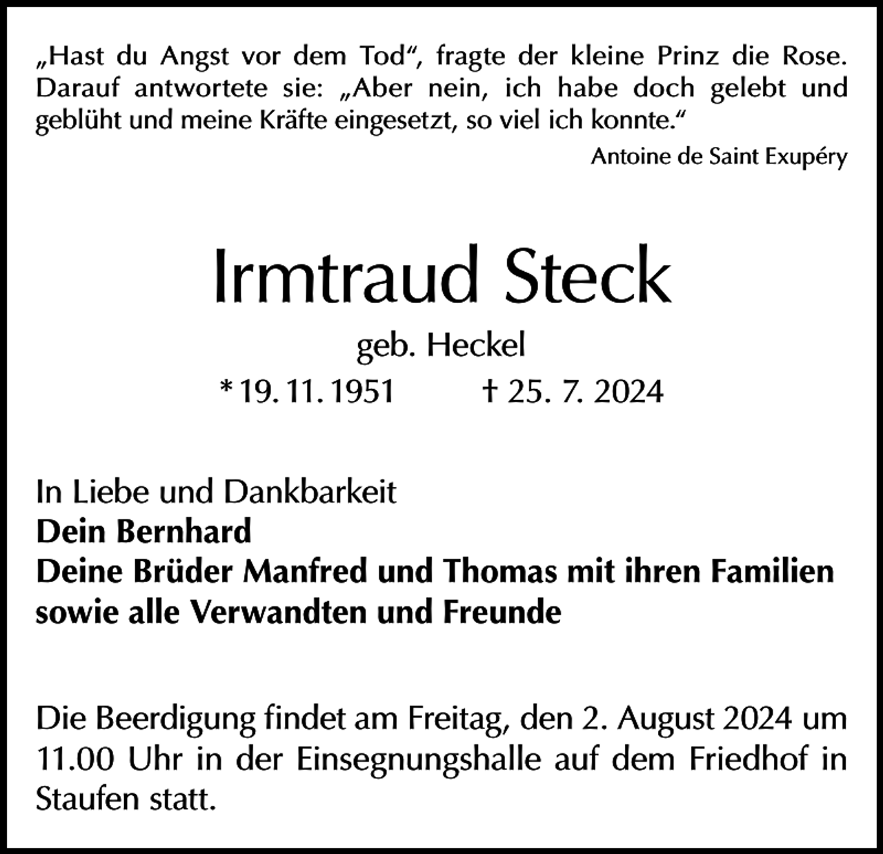 <p>„Hast du Angst vor dem Tod“, fragte der kleine Prinz die Rose.<br />Darauf antwortete sie: „Aber nein, ich habe doch gelebt und<br />geblüht und meine Kräfte eingesetzt, so viel ich konnte.“</p><p>Antoine de Saint Exupéry</p><p>Irmtraud Steck<br />geb. Heckel<br />* 19. 11. 1951<br />† 25. 7. 2024</p><p>In Liebe und Dankbarkeit<br />Dein Bernhard<br />Deine Brüder Manfred und Thomas mit ihren Familien<br />sowie alle Verwandten und Freunde<br />Die Beerdigung findet am Freitag, den 2. August 2024 um<br />11.00 Uhr in der Einsegnungshalle auf dem Friedhof in<br />Staufen statt.</p>