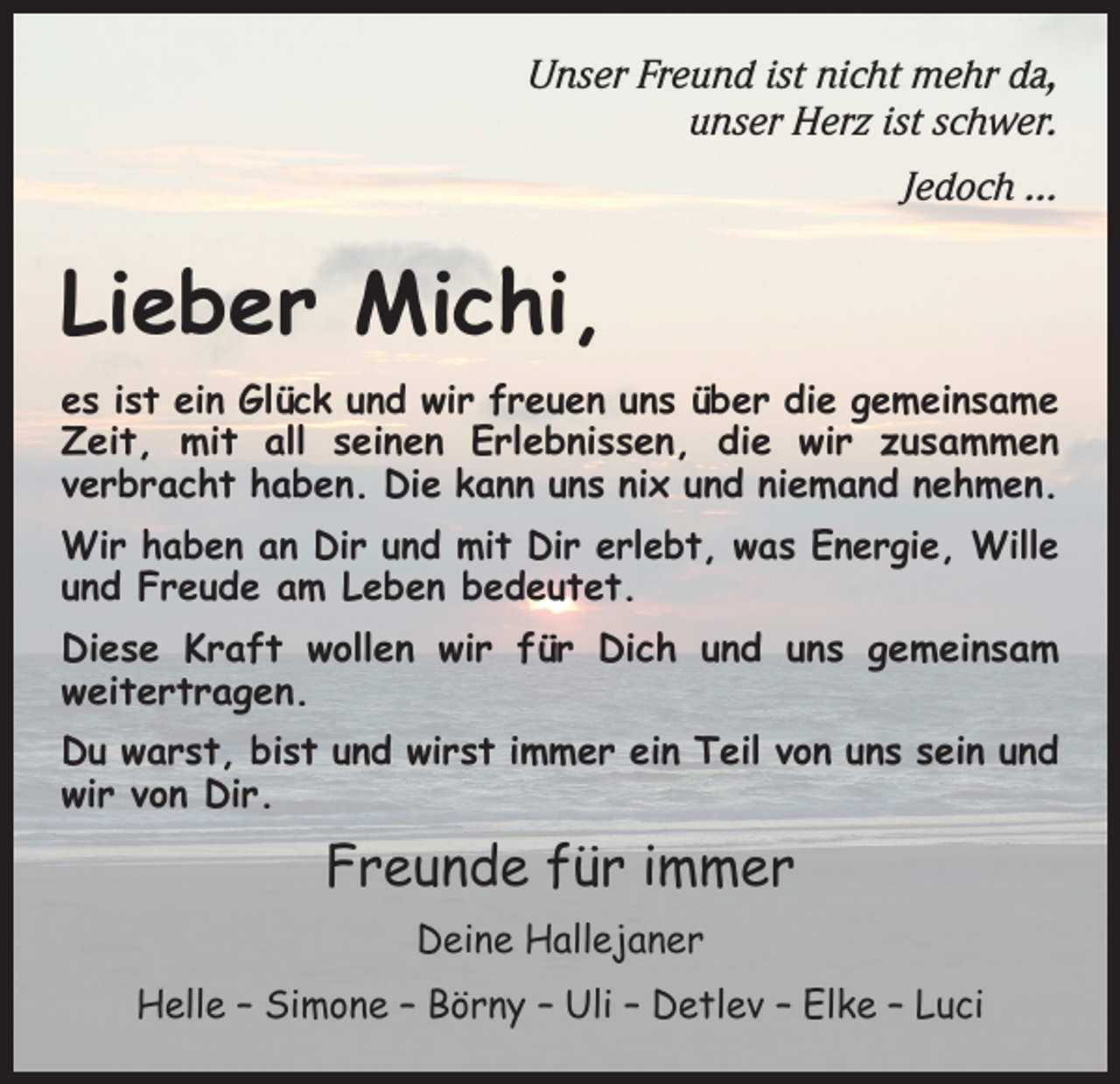 <p>Unser Freund ist nicht mehr da,<br />unser Herz ist schwer.<br />Jedoch …</p><p>Lieber Michi,<br />es ist ein Glück und wir freuen uns über die gemeinsame<br />Zeit, mit all seinen Erlebnissen, die wir zusammen<br />­verbracht haben. Die kann uns nix und niemand nehmen.<br />Wir haben an Dir und mit Dir erlebt, was Energie, Wille<br />und Freude am Leben bedeutet.<br />Diese Kraft wollen wir für Dich und uns gemeinsam<br />­weitertragen.<br />Du warst, bist und wirst immer ein Teil von uns sein und<br />wir von Dir.</p><p>Freunde für immer<br />Deine Hallejaner<br />Helle – Simone – Börny – Uli – Detlev – Elke – Luci</p>