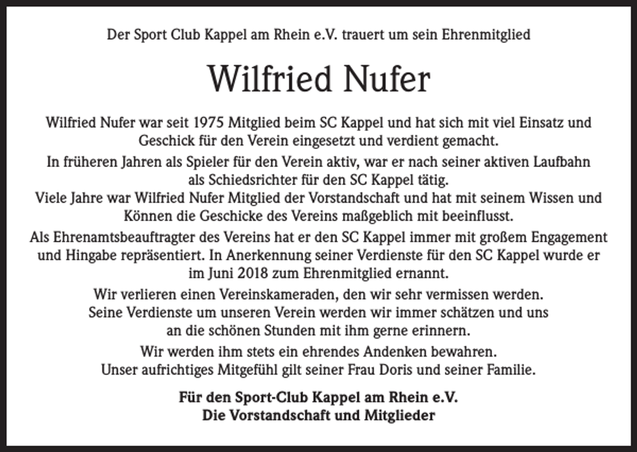 <p>Der Sport Club Kappel am Rhein e.V. trauert um sein Ehrenmitglied</p><p>Wilfried Nufer<br />Wilfried Nufer war seit 1975 Mitglied beim SC Kappel und hat sich mit viel Einsatz und<br />­Geschick für den Verein eingesetzt und verdient gemacht.<br />In früheren Jahren als Spieler für den Verein aktiv, war er nach seiner aktiven Laufbahn<br />als Schiedsrichter für den SC Kappel tätig.<br />Viele Jahre war Wilfried Nufer Mitglied der Vorstandschaft und hat mit seinem Wissen und<br />Können die Geschicke des Vereins maßgeblich mit beeinflusst.<br />Als Ehrenamtsbeauftragter des Vereins hat er den SC Kappel immer mit großem Engagement<br />und Hingabe repräsentiert. In Anerkennung seiner Verdienste für den SC Kappel wurde er<br />im Juni 2018 zum Ehrenmitglied ernannt.<br />Wir verlieren einen Vereinskameraden, den wir sehr vermissen werden.<br />Seine Verdienste um unseren Verein werden wir immer schätzen und uns<br />an die schönen Stunden mit ihm gerne erinnern.<br />Wir werden ihm stets ein ehrendes Andenken bewahren.<br />Unser aufrichtiges Mitgefühl gilt seiner Frau Doris und seiner Familie.<br />Für den Sport-Club Kappel am Rhein e.V.<br />Die Vorstandschaft und Mitglieder</p>