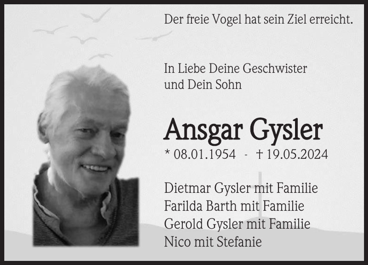 <p>Der freie Vogel hat sein Ziel erreicht.</p><p>In Liebe Deine Geschwister<br />und Dein Sohn</p><p>Ansgar Gysler<br />* 08.01.1954 - † 19.05.2024</p><p>Dietmar Gysler mit Familie<br />Farilda Barth mit Familie<br />Gerold Gysler mit Familie<br />Nico mit Stefanie</p>