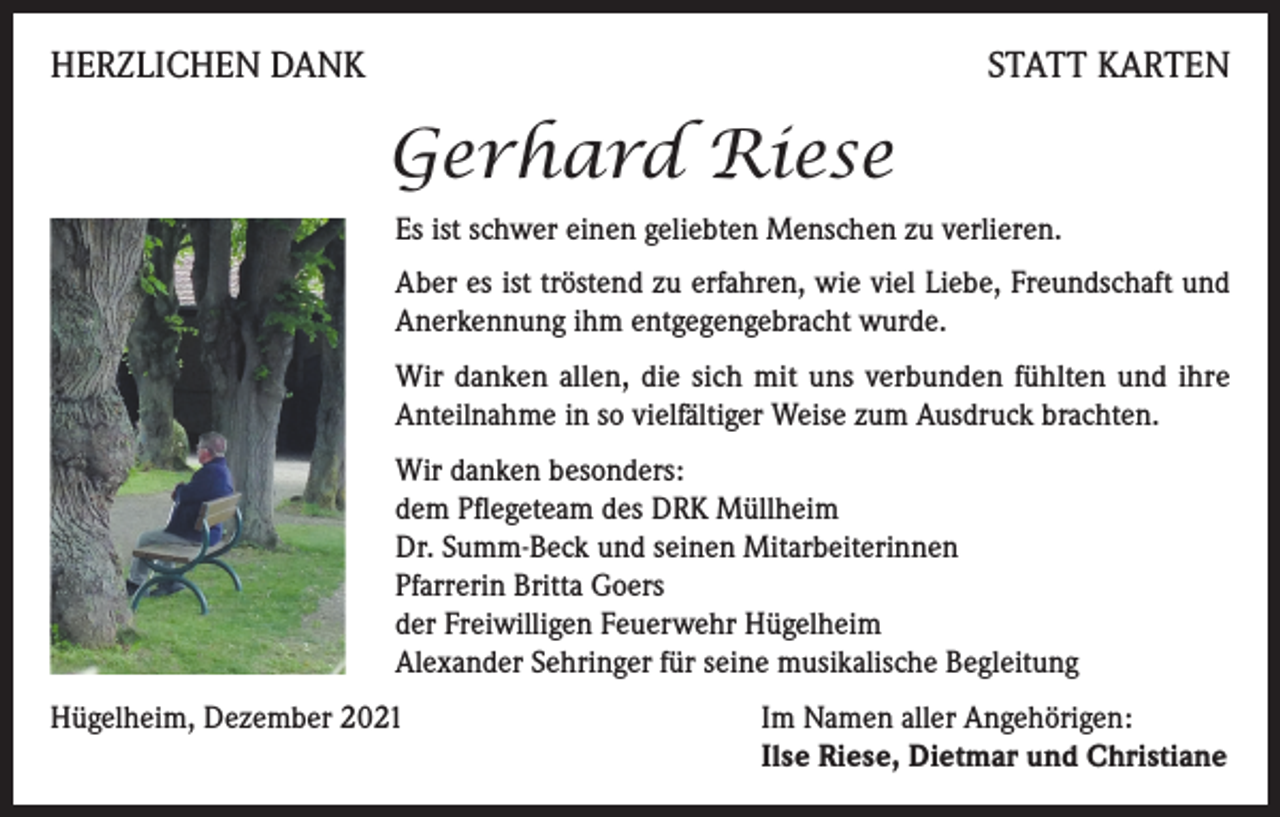 <p>HERZLICHEN DANK</p><p>STATT KARTEN</p><p>Gerhard Riese<br />Es ist schwer einen geliebten Menschen zu verlieren.<br />Aber es ist tröstend zu erfahren, wie viel Liebe, Freundschaft und<br />Anerkennung ihm entgegengebracht wurde.<br />Wir danken allen, die sich mit uns verbunden fühlten und ihre<br />Anteilnahme in so vielfältiger Weise zum Ausdruck brachten.<br />Wir danken besonders:<br />dem Pflegeteam des DRK Müllheim<br />Dr. Summ-Beck und seinen Mitarbeiterinnen<br />Pfarrerin Britta Goers<br />der Freiwilligen Feuerwehr Hügelheim<br />Alexander Sehringer für seine musikalische Begleitung<br />Hügelheim, Dezember 2021 Im Namen aller Angehörigen:<br />Ilse Riese, Dietmar und Christiane</p>