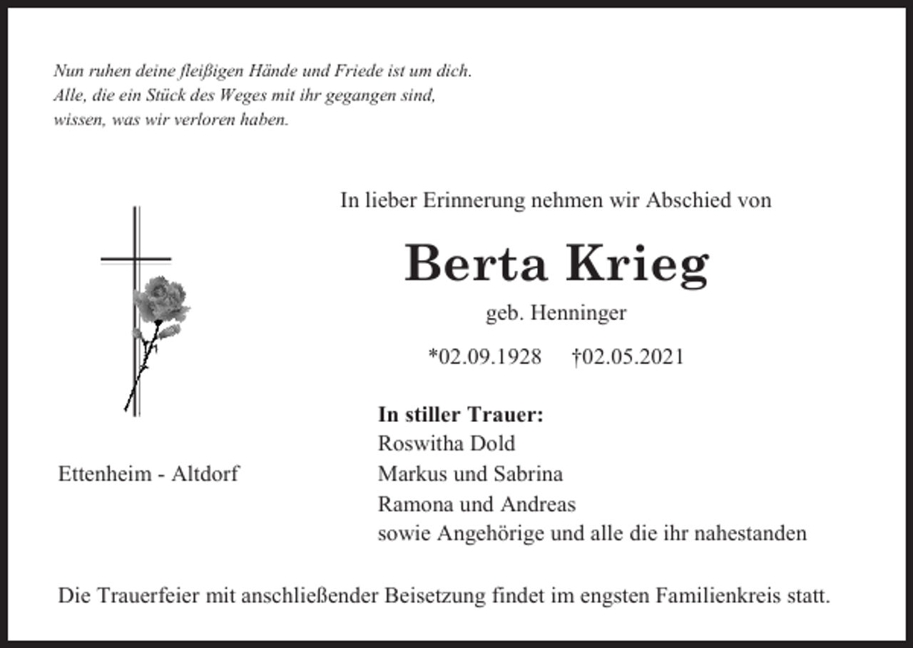 <p>Nun ruhen deine fleißigen Hände und Friede ist um dich.<br />Alle, die ein Stück des Weges mit ihr gegangen sind,<br />wissen, was wir verloren haben.</p><p>In lieber Erinnerung nehmen wir Abschied von</p><p>Berta Krieg<br />geb. Henninger<br />*02.09.1928</p><p>Ettenheim - Altdorf</p><p>†02.05.2021</p><p>In stiller Trauer:<br />Roswitha Dold<br />Markus und Sabrina<br />Ramona und Andreas<br />sowie Angehörige und alle die ihr nahestanden</p><p>Die Trauerfeier mit anschließender Beisetzung findet im engsten Familienkreis statt.</p>