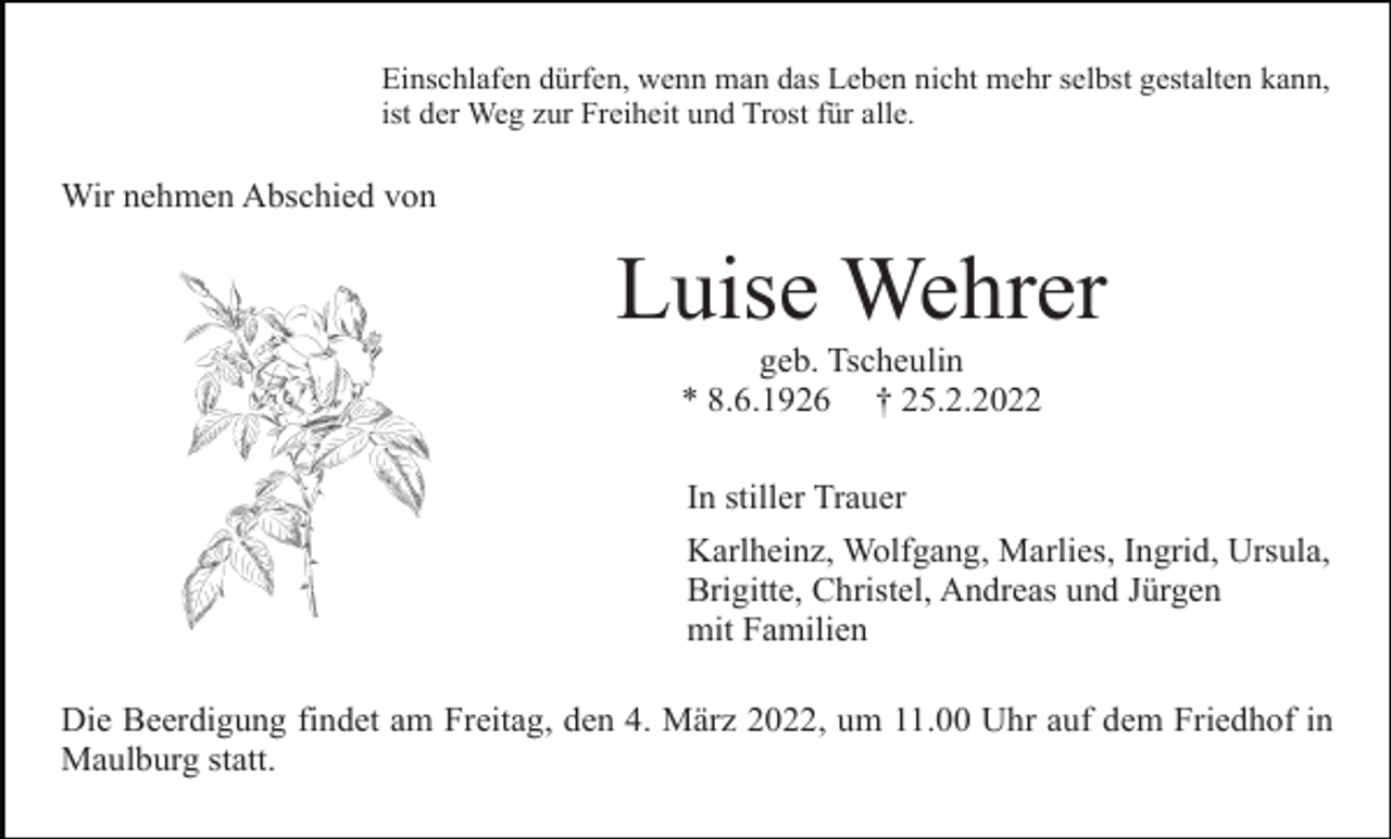 <p>Einschlafen dürfen, wenn man das Leben nicht mehr selbst gestalten kann,<br />ist der Weg zur Freiheit und Trost für alle.</p><p>Wir nehmen Abschied von</p><p>Luise Wehrer<br />geb. Tscheulin<br />* 8.6.1926 † 25.2.2022<br />In stiller Trauer<br />Karlheinz, Wolfgang, Marlies, Ingrid, Ursula,<br />Brigitte, Christel, Andreas und Jürgen<br />mit Familien<br />Die Beerdigung findet am Freitag, den 4. März 2022, um 11.00 Uhr auf dem Friedhof in<br />Maulburg statt.</p>
