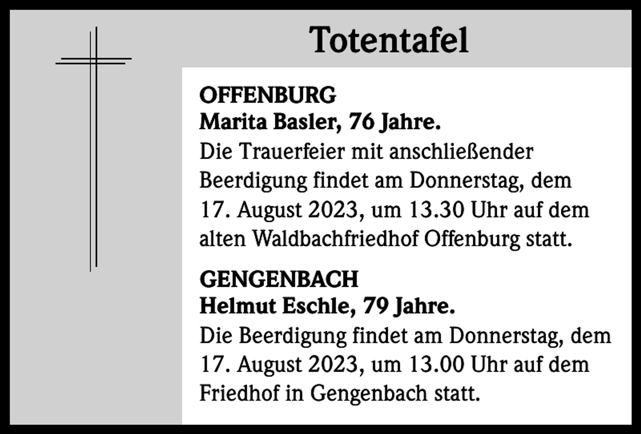 <p>Totentafel<br />Totentafel<br />OFFENBURG<br />Marita Basler, 76 Jahre.<br />Die Trauerfeier mit anschließender<br />Beerdigung findet am Donnerstag, dem<br />17. August 2023, um 13.30 Uhr auf dem<br />alten Waldbachfriedhof Offenburg statt.<br />GENGENBACH<br />Helmut Eschle, 79 Jahre.<br />Die Beerdigung findet am Donnerstag, dem<br />17. August 2023, um 13.00 Uhr auf dem<br />Friedhof in Gengenbach statt.</p>