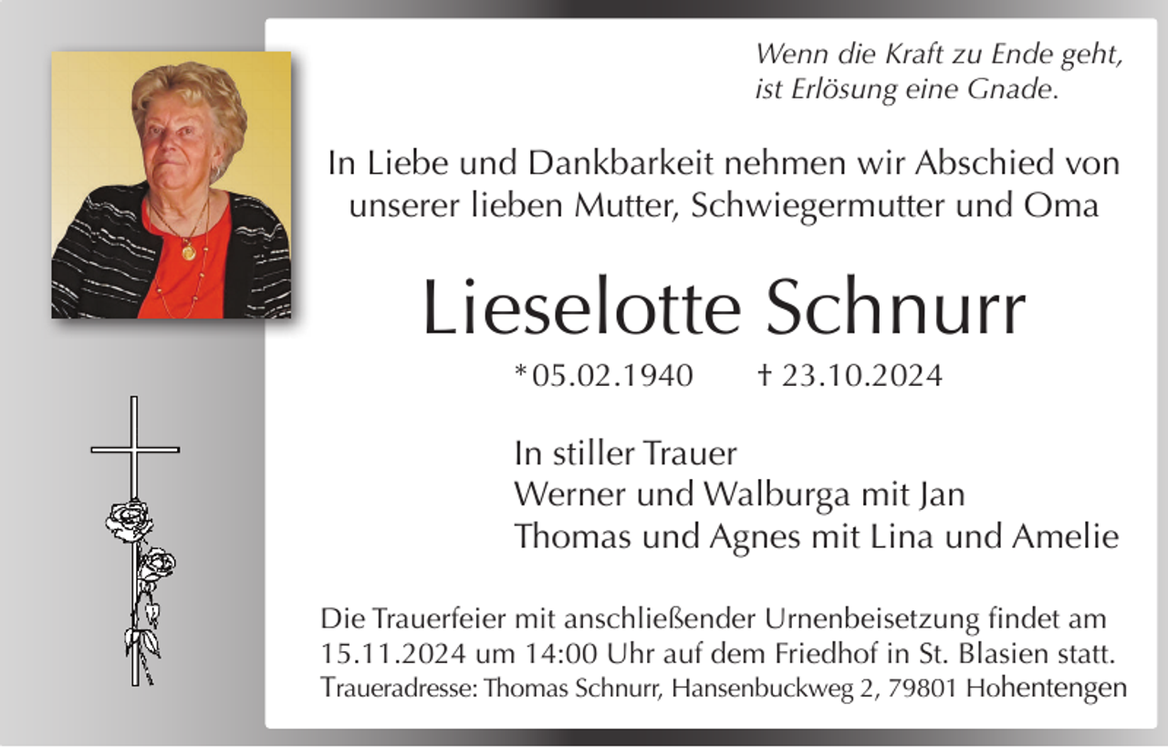 <p>Wenn die Kraft zu Ende geht,<br />ist Erlösung eine Gnade.</p><p>In Liebe und Dankbarkeit nehmen wir Abschied von<br />unserer lieben Mutter, Schwiegermutter und Oma</p><p>Lieselotte Schnurr<br />* 05.02.1940</p><p>† 23.10.2024</p><p>In stiller Trauer<br />Werner und Walburga mit Jan<br />Thomas und Agnes mit Lina und Amelie<br />Die Trauerfeier mit anschließender Urnenbeisetzung findet am<br />15.11.2024 um 14:00 Uhr auf dem Friedhof in St. Blasien statt.<br />Traueradresse: Thomas Schnurr, Hansenbuckweg 2, 79801 Hohentengen</p>