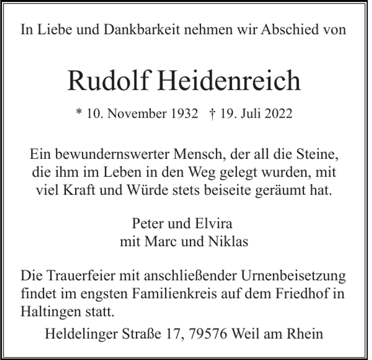 <p>In Liebe und Dankbarkeit nehmen wir Abschied von</p><p>Rudolf Heidenreich<br />* 10. November 1932 † 19. Juli 2022</p><p>Ein bewundernswerter Mensch, der all die Steine,<br />die ihm im Leben in den Weg gelegt wurden, mit<br />viel Kraft und Würde stets beiseite geräumt hat.<br />Peter und Elvira<br />mit Marc und Niklas<br />Die Trauerfeier mit anschließender Urnenbeisetzung<br />findet im engsten Familienkreis auf dem Friedhof in<br />Haltingen statt.<br />Heldelinger Straße 17, 79576 Weil am Rhein</p>