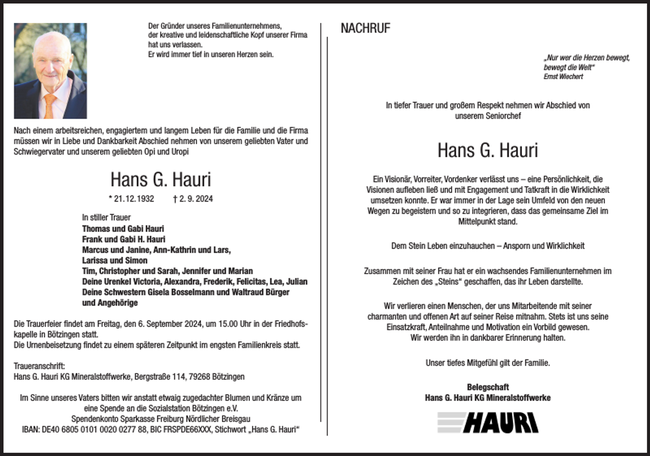 <p>Der Gründer unseres Familienunternehmens,<br />der kreative und leidenschaftliche Kopf unserer Firma<br />hat uns verlassen.<br />Er wird immer tief in unseren Herzen sein.</p><p>NACHRUF</p><p>„Nur wer die Herzen bewegt,<br />bewegt die Welt“<br />Ernst Wiechert</p><p>In tiefer Trauer und großem Respekt nehmen wir Abschied von<br />unserem Seniorchef<br />Nach einem arbeitsreichen, engagiertem und langem Leben für die Familie und die Firma<br />müssen wir in Liebe und Dankbarkeit Abschied nehmen von unserem geliebten Vater und<br />Schwiegervater und unserem geliebten Opi und Uropi</p><p>Hans G. Hauri<br />* 21. 12. 1932</p><p>† 2. 9. 2024</p><p>In stiller Trauer<br />Thomas und Gabi Hauri<br />Frank und Gabi H. Hauri<br />Marcus und Janine, Ann-Kathrin und Lars,<br />Larissa und Simon<br />Tim, Christopher und Sarah, Jennifer und Marian<br />Deine Urenkel Victoria, Alexandra, Frederik, Felicitas, Lea, Julian<br />Deine Schwestern Gisela Bosselmann und Waltraud Bürger<br />und Angehörige<br />Die Trauerfeier findet am Freitag, den 6. September 2024, um 15.00 Uhr in der Friedhofskapelle in Bötzingen statt.<br />Die Urnenbeisetzung findet zu einem späteren Zeitpunkt im engsten Familienkreis statt.<br />Traueranschrift:<br />Hans G. Hauri KG Mineralstoffwerke, Bergstraße 114, 79268 Bötzingen<br />Im Sinne unseres Vaters bitten wir anstatt etwaig zugedachter Blumen und Kränze um<br />eine Spende an die Sozialstation Bötzingen e.V.<br />Spendenkonto Sparkasse Freiburg Nördlicher Breisgau<br />IBAN: DE40 6805 0101 002277 88, BIC FRSPDE66XXX, Stichwort „Hans G. Hauri“</p><p>Hans G. Hauri<br />Ein Visionär, Vorreiter, Vordenker verlässt uns – eine Persönlichkeit, die<br />Visionen aufleben ließ und mit Engagement und Tatkraft in die Wirklichkeit<br />umsetzen konnte. Er war immer in der Lage sein Umfeld von den neuen<br />Wegen zu begeistern und so zu integrieren, dass das gemeinsame Ziel im<br />Mittelpunkt stand.<br />Dem Stein Leben einzuhauchen – Ansporn und Wirklichkeit<br />Zusammen mit seiner Frau hat er ein wachsendes Familienunternehmen im<br />Zeichen des „Steins“ geschaffen, das ihr Leben darstellte.<br />Wir verlieren einen Menschen, der uns Mitarbeitende mit seiner<br />charmanten und offenen Art auf seiner Reise mitnahm. Stets ist uns seine<br />Einsatzkraft, Anteilnahme und Motivation ein Vorbild gewesen.<br />Wir werden ihn in dankbarer Erinnerung halten.<br />Unser tiefes Mitgefühl gilt der Familie.<br />Belegschaft<br />Hans G. Hauri KG Mineralstoffwerke</p>
