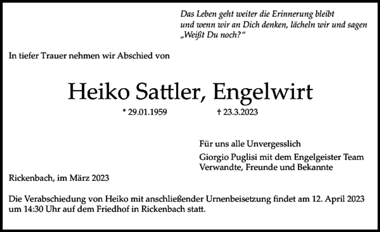 <p>Das Leben geht weiter die Erinnerung bleibt<br />und wenn wir an Dich denken, lächeln wir und sagen<br />„Weißt Du noch?“<br />In tiefer Trauer nehmen wir Abschied von</p><p>Heiko Sattler, Engelwirt<br />* 29.01.1959</p><p>† 23.3.2023</p><p>Für uns alle Unvergesslich<br />Giorgio Puglisi mit dem Engelgeister Team<br />Verwandte, Freunde und Bekannte<br />Rickenbach, im März 2023<br />Die Verabschiedung von Heiko mit anschließender Urnenbeisetzung findet am 12. April 2023<br />um 14:30 Uhr auf dem Friedhof in Rickenbach statt.</p>