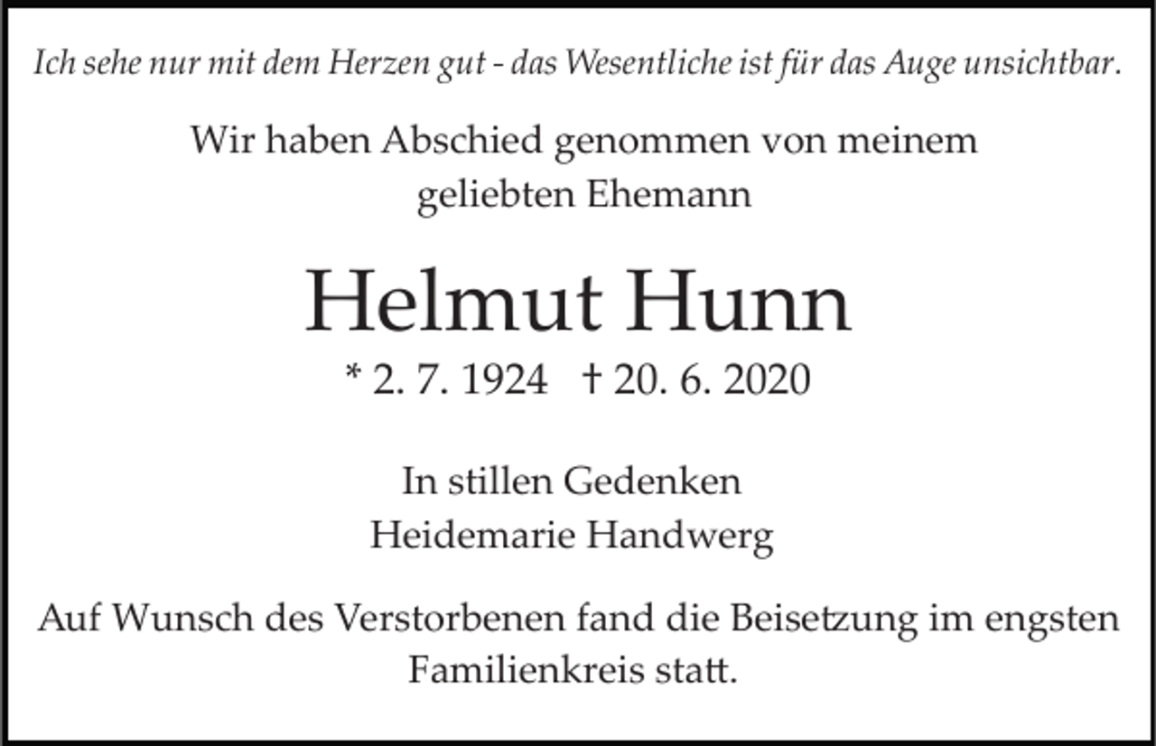 <p>Ich sehe nur mit dem Herzen gut ­ das Wesentliche ist für das Auge unsichtbar.</p><p>Wir haben Abschied genommen von meinem<br />geliebten Ehemann</p><p>Helmut Hunn<br />* 2. 7. 1924 † 20. 6. 2020<br />In stillen Gedenken<br />Heidemarie Handwerg<br />Auf Wunsch des Verstorbenen fand die Beise�ung im engsten<br />Familienkreis sta�.</p>