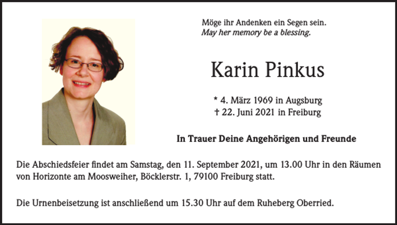<p>Möge ihr Andenken ein Segen sein.<br />May her memory be a blessing.</p><p>Karin Pinkus<br />* 4. März 1969 in Augsburg<br />† 22. Juni 2021 in Freiburg<br />In Trauer Deine Angehörigen und Freunde<br />Die Abschiedsfeier findet am Samstag, den 11. September 2021, um 13.00 Uhr in den Räumen<br />von Horizonte am Moosweiher, Böcklerstr. 1, 79100 Freiburg statt.<br />Die Urnenbeisetzung ist anschließend um 15.30 Uhr auf dem Ruheberg Oberried.</p>