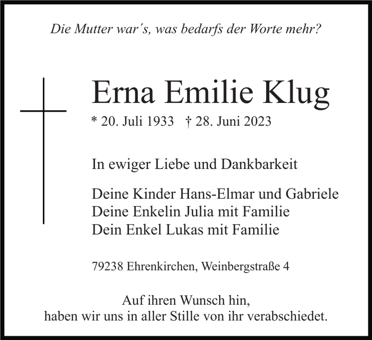 <p>Die Mutter war´s, was bedarfs der Worte mehr?</p><p>Erna Emilie Klug<br />* 20. Juli 1933 † 28. Juni 2023</p><p>In ewiger Liebe und Dankbarkeit<br />Deine Kinder Hans-Elmar und Gabriele<br />Deine Enkelin Julia mit Familie<br />Dein Enkel Lukas mit Familie<br />79238 Ehrenkirchen, Weinbergstraße 4</p><p>Auf ihren Wunsch hin,<br />haben wir uns in aller Stille von ihr verabschiedet.</p>