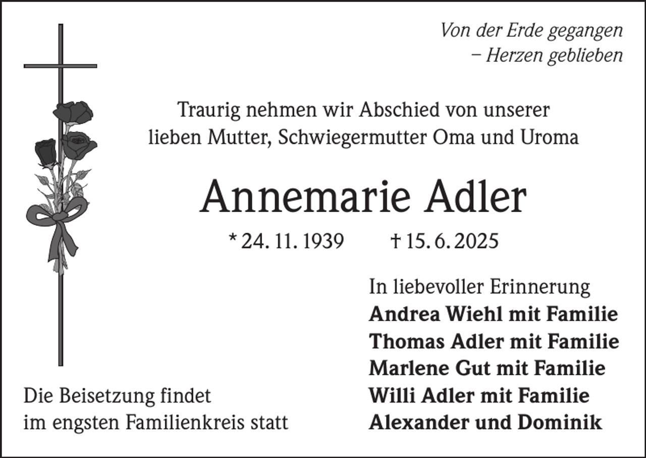 <p>Von der Erde gegangen<br />– Herzen geblieben</p><p>Traurig nehmen wir Abschied von unserer<br />lieben Mutter, Schwiegermutter Oma und Uroma</p><p>Annemarie Adler</p><p>* 24. 11. 1939</p><p>Die Beisetzung findet<br />im engsten Familienkreis statt</p><p>† 15. 6. 2025<br />In liebevoller Erinnerung<br />Andrea Wiehl mit Familie<br />Thomas Adler mit Familie<br />Marlene Gut mit Familie<br />Willi Adler mit Familie<br />Alexander und Dominik</p>